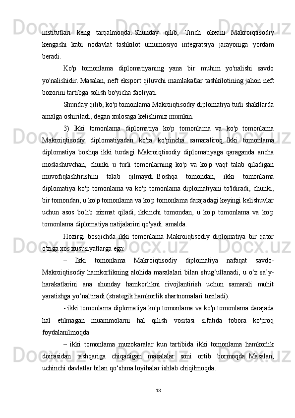 institutlari   keng   tarqalmoqda.   Shunday   qilib,   Tinch   okeani   Makroiqtisodiy
kengashi   kabi   nodavlat   tashkilot   umumosiyo   integratsiya   jarayoniga   yordam
beradi.
Ko'p   tomonlama   diplomatiyaning   yana   bir   muhim   yo'nalishi   savdo
yo'nalishidir.   Masalan, neft eksport qiluvchi mamlakatlar tashkilotining jahon neft
bozorini tartibga solish bo'yicha faoliyati.
Shunday qilib, ko'p tomonlama Makroiqtisodiy diplomatiya turli shakllarda
amalga oshiriladi, degan xulosaga kelishimiz mumkin.
3)   Ikki   tomonlama   diplomatiya   ko'p   tomonlama   va   ko'p   tomonlama
Makroiqtisodiy   diplomatiyadan   ko'ra   ko'pincha   samaraliroq.   Ikki   tomonlama
diplomatiya   boshqa   ikki   turdagi   Makroiqtisodiy   diplomatiyaga   qaraganda   ancha
moslashuvchan,   chunki   u   turli   tomonlarning   ko'p   va   ko'p   vaqt   talab   qiladigan
muvofiqlashtirishini   talab   qilmaydi.   Boshqa   tomondan,   ikki   tomonlama
diplomatiya   ko'p   tomonlama   va   ko'p   tomonlama   diplomatiyani   to'ldiradi,   chunki,
bir tomondan, u ko'p tomonlama va ko'p tomonlama darajadagi keyingi kelishuvlar
uchun   asos   bo'lib   xizmat   qiladi,   ikkinchi   tomondan,   u   ko'p   tomonlama   va   ko'p
tomonlama diplomatiya natijalarini qo'yadi. amalda.
Hozirgi   bosqichda   ikki   tomonlama   Makroiqtisodiy   diplomatiya   bir   qator
o'ziga xos xususiyatlarga ega:
–   Ikki   tomonlama   Makroiqtisodiy   diplomatiya   nafaqat   savdo-
Makroiqtisodiy  hamkorlikning  alohida masalalari  bilan  shug‘ullanadi, u  o‘z  sa’y-
harakatlarini   ana   shunday   hamkorlikni   rivojlantirish   uchun   samarali   muhit
yaratishga yo‘naltiradi (strategik hamkorlik shartnomalari tuziladi).
- ikki tomonlama diplomatiya ko'p tomonlama va ko'p tomonlama darajada
hal   etilmagan   muammolarni   hal   qilish   vositasi   sifatida   tobora   ko'proq
foydalanilmoqda.
–   ikki   tomonlama   muzokaralar   kun   tartibida   ikki   tomonlama   hamkorlik
doirasidan   tashqariga   chiqadigan   masalalar   soni   ortib   bormoqda.   Masalan,
uchinchi davlatlar bilan qo‘shma loyihalar ishlab chiqilmoqda.
13 