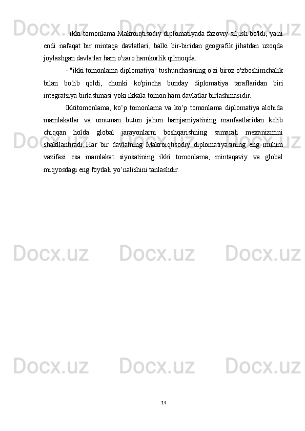 - ikki tomonlama Makroiqtisodiy diplomatiyada fazoviy siljish bo'ldi, ya'ni
endi   nafaqat   bir   mintaqa   davlatlari,   balki   bir-biridan   geografik   jihatdan   uzoqda
joylashgan davlatlar ham o'zaro hamkorlik qilmoqda.
- "ikki tomonlama diplomatiya" tushunchasining o'zi biroz o'zboshimchalik
bilan   bo'lib   qoldi,   chunki   ko'pincha   bunday   diplomatiya   taraflaridan   biri
integratsiya birlashmasi yoki ikkala tomon ham davlatlar birlashmasidir.
Ikkitomonlama,   ko‘p   tomonlama   va   ko‘p   tomonlama   diplomatiya   alohida
mamlakatlar   va   umuman   butun   jahon   hamjamiyatining   manfaatlaridan   kelib
chiqqan   holda   global   jarayonlarni   boshqarishning   samarali   mexanizmini
shakllantiradi.   Har   bir   davlatning   Makroiqtisodiy   diplomatiyasining   eng   muhim
vazifasi   esa   mamlakat   siyosatining   ikki   tomonlama,   mintaqaviy   va   global
miqyosdagi eng foydali yo‘nalishini tanlashdir.
14 