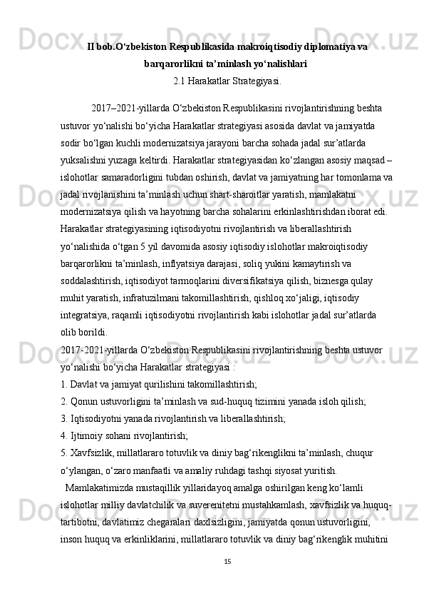 II bob.O‘zbekiston Respublikasida makroiqtisodiy diplomatiya va
barqarorlikni ta’minlash yo‘nalishlari  
2.1 Harakatlar Strategiyasi.
2017–2021-yillarda O‘zbekiston Respublikasini rivojlantirishning beshta 
ustuvor yo‘nalishi bo‘yicha Harakatlar strategiyasi asosida davlat va jamiyatda 
sodir bo‘lgan kuchli modernizatsiya jarayoni barcha sohada jadal sur’atlarda 
yuksalishni yuzaga keltirdi. Harakatlar strategiyasidan ko‘zlangan asosiy maqsad –
islohotlar samaradorligini tubdan oshirish, davlat va jamiyatning har tomonlama va
jadal rivojlanishini ta’minlash uchun shart-sharoitlar yaratish, mamlakatni 
modernizatsiya qilish va hayotning barcha sohalarini erkinlashtirishdan iborat edi. 
Harakatlar strategiyasining iqtisodiyotni rivojlantirish va liberallashtirish 
yo‘nalishida o‘tgan 5 yil davomida asosiy iqtisodiy islohotlar makroiqtisodiy 
barqarorlikni ta’minlash, inflyatsiya darajasi, soliq yukini kamaytirish va 
soddalashtirish, iqtisodiyot tarmoqlarini diversifikatsiya qilish, biznesga qulay 
muhit yaratish, infratuzilmani takomillashtirish, qishloq xo‘jaligi, iqtisodiy 
integratsiya, raqamli iqtisodiyotni rivojlantirish kabi islohotlar jadal sur’atlarda 
olib borildi.
2017-2021-yillarda O‘zbekiston Respublikasini rivojlantirishning beshta ustuvor 
yo‘nalishi bo‘yicha Harakatlar strategiyasi :
1. Davlat va jamiyat qurilishini takomillashtirish;
2. Qonun ustuvorligini ta’minlash va sud-huquq tizimini yanada isloh qilish;
3. Iqtisodiyotni yanada rivojlantirish va liberallashtirish;
4. Ijtimoiy sohani rivojlantirish;
5. Xavfsizlik, millatlararo totuvlik va diniy bag‘rikenglikni ta’minlash, chuqur 
o‘ylangan, o‘zaro manfaatli va amaliy ruhdagi tashqi siyosat yuritish.
  Mamlakatimizda mustaqillik yillaridayoq amalga oshirilgan keng ko‘lamli 
islohotlar milliy davlatchilik va suverenitetni mustahkamlash, xavfsizlik va huquq-
tartibotni, davlatimiz chegaralari daxlsizligini, jamiyatda qonun ustuvorligini, 
inson huquq va erkinliklarini, millatlararo totuvlik va diniy bag‘rikenglik muhitini 
15 