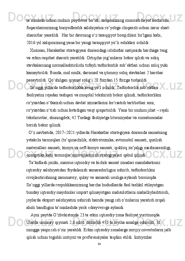 ta’minlash uchun muhim poydevor bo‘ldi, xalqimizning munosib hayot kechirishi, 
fuqarolarimizning bunyodkorlik salohiyatini ro‘yobga chiqarish uchun zarur shart-
sharoitlar yaratildi.  Har bir davrning o‘z taraqqiyot bosqichlari bo‘lgani kabi, 
2016-yil xalqimizning yana bir yangi taraqqiyot yo‘li eshiklari ochildi.
   Xususan, Harakatlar strategiyasi doirasidagi islohotlar natijasida barchaga teng 
va erkin raqobat sharoiti yaratildi. Ortiqcha yig‘imlarni bekor qilish va soliq 
stavkalarining normallashtirilishi tufayli tadbirkorlik sub’ektlari uchun soliq yuki 
kamaytirildi. Bunda, mol-mulk, daromad va ijtimoiy soliq stavkalari 2 barobar 
pasaytirildi. Qo‘shilgan qiymat solig‘i 20 foizdan 15 foizga tushirildi.
   So‘nggi yillarda tadbirkorlikka keng yo‘l ochildi. Tadbirkorlik sub’ektlari 
faoliyatini rejadan tashqari va muqobil tekshirish bekor qilindi, tadbirkorlikni 
ro‘yxatdan o‘tkazish uchun davlat xizmatlarini ko‘rsatish tartibotlari soni, 
ro‘yxatdan o‘tish uchun ketadigan vaqt qisqartirildi. Yana bir muhim jihat – rejali 
tekshiruvlar, shuningdek, 42 Turdagi faoliyatga litsenziyalar va ruxsatnomalar 
berish bekor qilindi.
  O‘z navbatida, 2017–2021-yillarda Harakatlar strategiyasi doirasida sanoatning 
yetakchi tarmoqlari (to‘qimachilik, elektrotexnika, avtomobil sanoati, qurilish 
materiallari sanoati, kimyo va neft-kimyo sanoati, qishloq xo‘jaligi mashinasozligi,
energetika kabi tarmoqlar)nirivojlantirish strategiyalari qabul qilindi.
  Ta’kidlash joizki, maxsus iqtisodiy va kichik sanoat zonalari mamlakatimiz 
iqtisodiy salohiyatidan foydalanish samaradorligini oshirib, tadbirkorlikni 
rivojlantirishning zamonaviy, qulay va samarali usuliga aylanib bormoqda. 
So‘nggi yillarda respublikamizning barcha hududlarida faol tashkil etilayotgan 
bunday iqtisodiy maydonlar import qilinayotgan mahsulotlarni mahalliylashtirish, 
joylarda eksport salohiyatini oshirish hamda yangi ish o‘rinlarini yaratish orqali 
aholi bandligini ta’minlashda yirik «drayver»ga aylandi.
    Ayni paytda O‘zbekistonda 23 ta erkin iqtisodiy zona faoliyat yuritmoqda. 
Ularda umumiy qiymati 2,6 mlrd. dollarlik 453 ta loyiha amalga oshirilib, 36 
mingga yaqin ish o‘rni yaratildi. Erkin iqtisodiy zonalarga xorijiy investorlarni jalb
qilish uchun tegishli imtiyoz va preferensiyalar taqdim etildi. Imtiyozlar 
16 