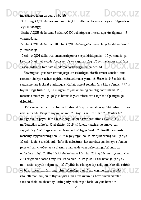 investitsiya hajmiga bog‘liq bo‘lib:
 300 ming AQSH dollaridan 3 mln. AQSH dollarigacha investitsiya kiritilganda – 
3 yil muddatga;
 3 mln. AQSH dollaridan 5 mln. AQSH dollarigacha investitsiya kiritilganda – 5 
yil muddatga;
 5 mln. AQSH dollaridan 10 mln. AQSH dollarigacha investitsiya kiritilganda – 7 
yil muddatga;
10 mln. AQSH dollari va undan ortiq investitsiya kiritilganda – 10 yil muddatga, 
keyingi 5 yil mobaynida foyda solig‘i va yagona soliq to‘lovi stavkalari amaldagi 
stavkalardan 50 foiz past miqdorda qo‘llanilgan holda beriladi.
    Shuningdek, yetakchi tarmoqlarga ixtisoslashgan kichik sanoat zonalariнинг 
samarali faoliyati uchun tegishli infratuzilmalar yaratildi. Hozirda 348 ta kichik 
sanoat zonasi faoliyat yuritmoqda. Kichik sanoat zonalarida 5 trln. so‘mlik 1497 ta 
loyiha ishga tushirilib, 36 mingdan ziyod kishining bandligi ta’minlandi. Bu, 
mazkur tizimni yo‘lga qo‘yish borasida yurtimizda zarur tajriba to‘planganiga 
dalolatdir.
    O‘zbekistonda turizm sohasini tubdan isloh qilish orqali sayyohlik infratuzilmasi
rivojlantirildi. Xalqaro sayyohlar soni 2016-yildagi 2 mln.dan 2019 yilda 6,7 
mln.gacha ko‘paydi. BMT huzuridagi Jahon turizm tashkiloti (YUNVTO) 
ma’lumotlariga ko‘ra, O‘zbekiston 2019-yilda eng yaxshi rivojlanayotgan 
sayyohlik yo‘nalishiga ega mamlakatlar beshligiga kirdi.  2016–2021-yillarda 
mahalliy sayyohlarning soni 24 mln.ga yetgan bo‘lsa, xorijliklarning soni qariyb 
20 mln. kishini tashkil etdi. Ta’kidlash lozimki, koronavirus pandemiyasi fonida 
joriy etilgan cheklovlar va ularning natijasida yuzaga kelgan global inqiroz 
oqibatlari tufayli 2020-yilda O‘zbekistonga 1,5 mln., 2021-yilda esa, 1,7 mln. chet 
ellik sayyohlar  tashrif buyurdi. Vaholanki, 2019-yilda O‘zbekistonga qariyb 7 
mln. nafar sayyoh kelgan edi.  2017 yilda boshlangan iqtisodiyotni liberallashtirish
va bozor mexanizmlarining rolini oshirishga qaratilgan eng muhim iqtisodiy 
islohotlardan biri, bu milliy valyuta almashuv kursining bozor mexanizmlari 
asosida shakllanish tamoyillarini joriy etish orqali ichki valyuta bozorini 
17 
