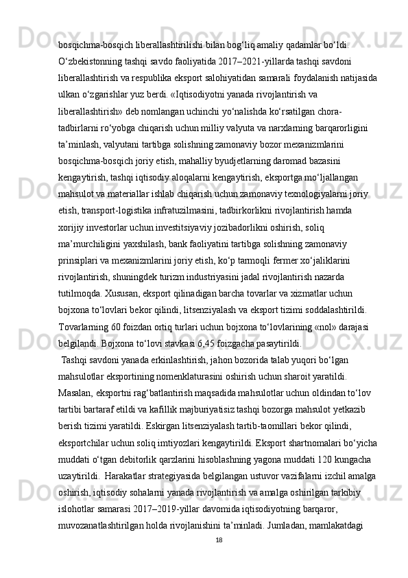 bosqichma-bosqich liberallashtirilishi bilan bog‘liq amaliy qadamlar bo‘ldi.
O‘zbekistonning tashqi savdo faoliyatida 2017–2021-yillarda tashqi savdoni 
liberallashtirish va respublika eksport salohiyatidan samarali foydalanish natijasida
ulkan o‘zgarishlar yuz berdi.   «Iqtisodiyotni yanada rivojlantirish va 
liberallashtirish» deb nomlangan uchinchi yo‘nalishda ko‘rsatilgan chora-
tadbirlarni ro‘yobga chiqarish uchun milliy valyuta va narxlarning barqarorligini 
ta’minlash, valyutani tartibga solishning zamonaviy bozor mexanizmlarini 
bosqichma-bosqich joriy etish, mahalliy byudjetlarning daromad bazasini 
kengaytirish, tashqi iqtisodiy aloqalarni kengaytirish, eksportga mo‘ljallangan 
mahsulot va materiallar ishlab chiqarish uchun zamonaviy texnologiyalarni joriy 
etish, transport-logistika infratuzilmasini, tadbirkorlikni rivojlantirish hamda 
xorijiy investorlar uchun investitsiyaviy jozibadorlikni oshirish, soliq 
ma’murchiligini yaxshilash, bank faoliyatini tartibga solishning zamonaviy 
prinsiplari va mexanizmlarini joriy etish, ko‘p tarmoqli fermer xo‘jaliklarini 
rivojlantirish, shuningdek turizm industriyasini jadal rivojlantirish nazarda 
tutilmoqda. Xususan, eksport qilinadigan barcha tovarlar va xizmatlar uchun 
bojxona to‘lovlari bekor qilindi, litsenziyalash va eksport tizimi soddalashtirildi. 
Tovarlarning 60 foizdan ortiq turlari uchun bojxona to‘lovlarining «nol» darajasi 
belgilandi. Bojxona to‘lovi stavkasi 6,45 foizgacha pasaytirildi.
 Tashqi savdoni yanada erkinlashtirish, jahon bozorida talab yuqori bo‘lgan 
mahsulotlar eksportining nomenklaturasini oshirish uchun sharoit yaratildi. 
Masalan, eksportni rag‘batlantirish maqsadida mahsulotlar uchun oldindan to‘lov 
tartibi bartaraf etildi va kafillik majburiyatisiz tashqi bozorga mahsulot yetkazib 
berish tizimi yaratildi. Eskirgan litsenziyalash tartib-taomillari bekor qilindi, 
eksportchilar uchun soliq imtiyozlari kengaytirildi. Eksport shartnomalari bo‘yicha
muddati o‘tgan debitorlik qarzlarini hisoblashning yagona muddati 120 kungacha 
uzaytirildi.  Harakatlar strategiyasida belgilangan ustuvor vazifalarni izchil amalga 
oshirish, iqtisodiy sohalarni yanada rivojlantirish va amalga oshirilgan tarkibiy 
islohotlar samarasi 2017–2019-yillar davomida iqtisodiyotning barqaror, 
muvozanatlashtirilgan holda rivojlanishini ta’minladi. Jumladan, mamlakatdagi 
18 