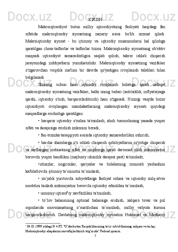 KIRISH
Makroiqtisodiyot   butun   milliy   iqtisodiyotning   faoliyati   haqidagi   fan
sifatida   makroiqtisodiy   siyosatning   nazariy   asosi   bo'lib   xizmat   qiladi.
Makroiqtisodiy   siyosat   -   bu   ijtimoiy   va   iqtisodiy   muammolarni   hal   qilishga
qaratilgan   chora-tadbirlar   va   tadbirlar   tizimi.   Makroiqtisodiy   siyosatning   ob'ektiv
maqsadi   iqtisodiyot   samaradorligini   saqlab   qolish,   takror   ishlab   chiqarish
jarayonidagi   ziddiyatlarni   yumshatishdir.   Makroiqtisodiy   siyosatning   vazifalari
o'zgaruvchan   voqelik   ma'lum   bir   davrda   qo'yadigan   rivojlanish   talablari   bilan
belgilanadi. 
Shuning   uchun   ham   iqtisodiy   rivojlanish   holatiga   qarab   nafaqat
makroiqtisodiy siyosatning vazifalari, balki uning turlari (antitsiklik, inflyatsiyaga
qarshi,   iqtisodiy   o'sish,   barqarorlashtirish)   ham   o'zgaradi.   Hozirgi   vaqtda   bozor
iqtisodiyoti   rivojlangan   mamlakatlarning   makroiqtisodiy   siyosati   quyidagi
maqsadlarga erishishga qaratilgan: 
•   barqaror   iqtisodiy   o'sishni   ta'minlash,   aholi   turmushining   yanada   yuqori
sifati va darajasiga erishish imkonini beradi; 
• fan-texnika taraqqiyoti asosida iqtisodiy samaradorlikni oshirish; 
•   barcha   shaxslarga   o'z   ishlab   chiqarish   qobiliyatlarini   ro'yobga   chiqarish
va   sarflangan   mehnatning   sifati   va   miqdoriga   qarab   daromad   olish   imkoniyatini
beruvchi yuqori bandlikni (majburiy ishsizlik darajasi past) ta'minlash; 
•ishsizlar,   nogironlar,   qariyalar   va   bolalarning   munosib   yashashini
kafolatlovchi ijtimoiy ta’minotni ta’minlash; 
•   xo‘jalik   yurituvchi   subyektlarga   faoliyat   sohasi   va   iqtisodiy   xulq-atvor
modelini tanlash imkoniyatini beruvchi iqtisodiy erkinlikni ta’minlash; 
• umumiy iqtisod 1
iy xavfsizlikni ta'minlash; 
•   to‘lov   balansining   optimal   balansiga   erishish,   xalqaro   tovar   va   pul
oqimlarida   muvozanatning   o‘rnatilishini   ta’minlash,   milliy   valyuta   kursini
barqarorlashtirish.   Davlatning   makroiqtisodiy   siyosatini   Hukumat   va   Markaziy
1
  04.01.1999 yildagi N 4-FZ "O’zbekiston Respublikasining ta'sis sub'ektlarining xalqaro va tashqi 
Makroiqtisodiy aloqalarini muvofiqlashtirish to'g'risida" Federal qonuni .
2 