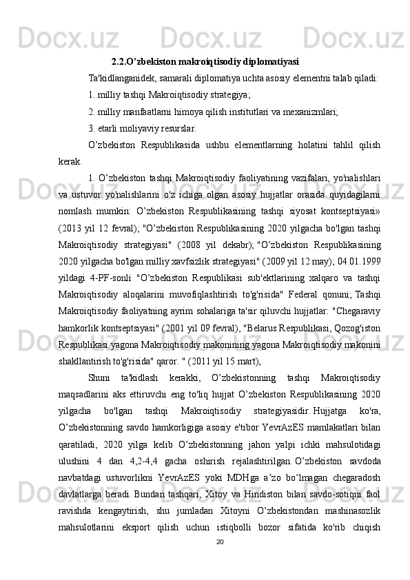                 
                       2.2.O’zbekiston makroiqtisodiy diplomatiyasi
Ta'kidlanganidek, samarali diplomatiya uchta asosiy elementni talab qiladi:
1. milliy tashqi Makroiqtisodiy strategiya;
2. milliy manfaatlarni himoya qilish institutlari va mexanizmlari;
3. etarli moliyaviy resurslar.
O’zbekiston   Respublikasida   ushbu   elementlarning   holatini   tahlil   qilish
kerak.
1.  O’zbekiston  tashqi   Makroiqtisodiy  faoliyatining  vazifalari,  yo'nalishlari
va   ustuvor   yo'nalishlarini   o'z   ichiga   olgan   asosiy   hujjatlar   orasida   quyidagilarni
nomlash   mumkin:   O’zbekiston   Respublikasining   tashqi   siyosat   kontseptsiyasi»
(2013   yil   12   fevral);   "O’zbekiston   Respublikasining   2020  yilgacha   bo'lgan   tashqi
Makroiqtisodiy   strategiyasi"   (2008   yil   dekabr);   "O’zbekiston   Respublikasining
2020 yilgacha bo'lgan milliy xavfsizlik strategiyasi" (2009 yil 12 may);   04.01.1999
yildagi   4-PF-sonli   "O’zbekiston   Respublikasi   sub'ektlarining   xalqaro   va   tashqi
Makroiqtisodiy   aloqalarini   muvofiqlashtirish   to'g'risida"   Federal   qonuni;   Tashqi
Makroiqtisodiy faoliyatning ayrim sohalariga ta'sir qiluvchi hujjatlar: "Chegaraviy
hamkorlik kontseptsiyasi" (2001 yil 09 fevral), "Belarus Respublikasi, Qozog'iston
Respublikasi yagona Makroiqtisodiy makonining yagona Makroiqtisodiy makonini
shakllantirish to'g'risida" qaror. " (2011 yil 15 mart),
Shuni   ta'kidlash   kerakki,   O’zbekistonning   tashqi   Makroiqtisodiy
maqsadlarini   aks   ettiruvchi   eng   to'liq   hujjat   O’zbekiston   Respublikasining   2020
yilgacha   bo'lgan   tashqi   Makroiqtisodiy   strategiyasidir.   Hujjatga   ko'ra,
O’zbekistonning  savdo  hamkorligiga asosiy  e'tibor  YevrAzES mamlakatlari  bilan
qaratiladi,   2020   yilga   kelib   O’zbekistonning   jahon   yalpi   ichki   mahsulotidagi
ulushini   4   dan   4,2-4,4   gacha   oshirish   rejalashtirilgan.   O’zbekiston   savdoda
navbatdagi   ustuvorlikni   YevrAzES   yoki   MDHga   a zo   bo lmagan   chegaradoshʼ ʻ
davlatlarga   beradi.   Bundan   tashqari,   Xitoy   va   Hindiston   bilan   savdo-sotiqni   faol
ravishda   kengaytirish,   shu   jumladan   Xitoyni   O’zbekistondan   mashinasozlik
mahsulotlarini   eksport   qilish   uchun   istiqbolli   bozor   sifatida   ko'rib   chiqish
20 