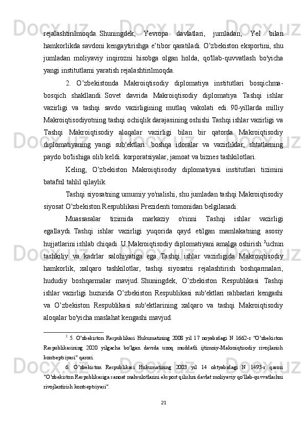 rejalashtirilmoqda.   Shuningdek,   Yevropa   davlatlari,   jumladan,   YeI   bilan
hamkorlikda savdoni kengaytirishga e’tibor qaratiladi.   O’zbekiston eksportini, shu
jumladan   moliyaviy   inqirozni   hisobga   olgan   holda,   qo'llab-quvvatlash   bo'yicha
yangi institutlarni yaratish rejalashtirilmoqda.
2.   O’zbekistonda   Makroiqtisodiy   diplomatiya   institutlari   bosqichma-
bosqich   shakllandi.   Sovet   davrida   Makroiqtisodiy   diplomatiya   Tashqi   ishlar
vazirligi   va   tashqi   savdo   vazirligining   mutlaq   vakolati   edi.   90-yillarda   milliy
Makroiqtisodiyotning tashqi ochiqlik darajasining oshishi Tashqi ishlar vazirligi va
Tashqi   Makroiqtisodiy   aloqalar   vazirligi   bilan   bir   qatorda   Makroiqtisodiy
diplomatiyaning   yangi   sub'ektlari:   boshqa   idoralar   va   vazirliklar,   shtatlarning
paydo bo'lishiga olib keldi.   korporatsiyalar, jamoat va biznes tashkilotlari.
Keling,   O’zbekiston   Makroiqtisodiy   diplomatiyasi   institutlari   tizimini
batafsil tahlil qilaylik.
Tashqi siyosatning umumiy yo'nalishi, shu jumladan tashqi Makroiqtisodiy
siyosat O’zbekiston Respublikasi Prezidenti tomonidan belgilanadi.
Muassasalar   tizimida   markaziy   o'rinni   Tashqi   ishlar   vazirligi
egallaydi.   Tashqi   ishlar   vazirligi   yuqorida   qayd   etilgan   mamlakatning   asosiy
hujjatlarini ishlab chiqadi.   U Makroiqtisodiy diplomatiyani amalga oshirish  2
uchun
tashkiliy   va   kadrlar   salohiyatiga   ega.   Tashqi   ishlar   vazirligida   Makroiqtisodiy
hamkorlik,   xalqaro   tashkilotlar,   tashqi   siyosatni   rejalashtirish   boshqarmalari,
hududiy   boshqarmalar   mavjud.   Shuningdek,   O’zbekiston   Respublikasi   Tashqi
ishlar   vazirligi   huzurida   O’zbekiston   Respublikasi   sub'ektlari   rahbarlari   kengashi
va   O’zbekiston   Respublikasi   sub'ektlarining   xalqaro   va   tashqi   Makroiqtisodiy
aloqalar bo'yicha maslahat kengashi mavjud.
2
  5.   O’zbekiston   Respublikasi   Hukumatining   2008   yil   17   noyabrdagi   N   1662-r   "O’zbekiston
Respublikasining   2020   yilgacha   bo'lgan   davrda   uzoq   muddatli   ijtimoiy-Makroiqtisodiy   rivojlanish
kontseptsiyasi" qarori.
6.   O’zbekiston   Respublikasi   Hukumatining   2003   yil   14   oktyabrdagi   N   1493-r   qarori
"O’zbekiston Respublikasiga sanoat mahsulotlarini eksport qilishni davlat moliyaviy qo'llab-quvvatlashni
rivojlantirish kontseptsiyasi".
21 