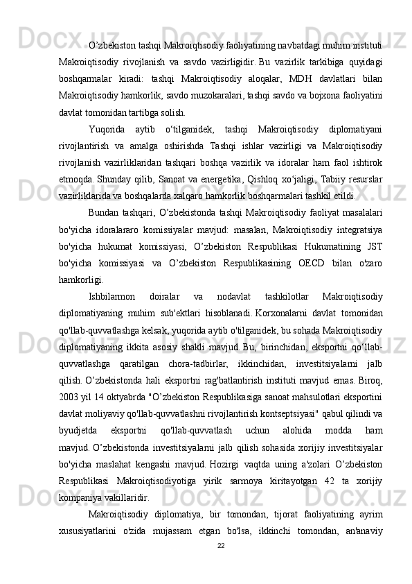 O’zbekiston tashqi Makroiqtisodiy faoliyatining navbatdagi muhim instituti
Makroiqtisodiy   rivojlanish   va   savdo   vazirligidir.   Bu   vazirlik   tarkibiga   quyidagi
boshqarmalar   kiradi:   tashqi   Makroiqtisodiy   aloqalar,   MDH   davlatlari   bilan
Makroiqtisodiy hamkorlik, savdo muzokaralari, tashqi savdo va bojxona faoliyatini
davlat tomonidan tartibga solish.
Yuqorida   aytib   o‘tilganidek,   tashqi   Makroiqtisodiy   diplomatiyani
rivojlantirish   va   amalga   oshirishda   Tashqi   ishlar   vazirligi   va   Makroiqtisodiy
rivojlanish   vazirliklaridan   tashqari   boshqa   vazirlik   va   idoralar   ham   faol   ishtirok
etmoqda.   Shunday   qilib,   Sanoat   va   energetika,   Qishloq   xo jaligi,   Tabiiy   resurslarʻ
vazirliklarida va boshqalarda xalqaro hamkorlik boshqarmalari tashkil etildi.
Bundan   tashqari,   O’zbekistonda   tashqi   Makroiqtisodiy   faoliyat   masalalari
bo'yicha   idoralararo   komissiyalar   mavjud:   masalan,   Makroiqtisodiy   integratsiya
bo'yicha   hukumat   komissiyasi,   O’zbekiston   Respublikasi   Hukumatining   JST
bo'yicha   komissiyasi   va   O’zbekiston   Respublikasining   OECD   bilan   o'zaro
hamkorligi.
Ishbilarmon   doiralar   va   nodavlat   tashkilotlar   Makroiqtisodiy
diplomatiyaning   muhim   sub'ektlari   hisoblanadi.   Korxonalarni   davlat   tomonidan
qo'llab-quvvatlashga kelsak, yuqorida aytib o'tilganidek, bu sohada Makroiqtisodiy
diplomatiyaning   ikkita   asosiy   shakli   mavjud.   Bu,   birinchidan,   eksportni   qo‘llab-
quvvatlashga   qaratilgan   chora-tadbirlar,   ikkinchidan,   investitsiyalarni   jalb
qilish.   O’zbekistonda   hali   eksportni   rag'batlantirish   instituti   mavjud   emas.   Biroq,
2003 yil 14 oktyabrda "O’zbekiston Respublikasiga sanoat mahsulotlari eksportini
davlat moliyaviy qo'llab-quvvatlashni rivojlantirish kontseptsiyasi" qabul qilindi va
byudjetda   eksportni   qo'llab-quvvatlash   uchun   alohida   modda   ham
mavjud.   O’zbekistonda   investitsiyalarni   jalb   qilish   sohasida   xorijiy   investitsiyalar
bo'yicha   maslahat   kengashi   mavjud.   Hozirgi   vaqtda   uning   a'zolari   O’zbekiston
Respublikasi   Makroiqtisodiyotiga   yirik   sarmoya   kiritayotgan   42   ta   xorijiy
kompaniya vakillaridir.
Makroiqtisodiy   diplomatiya,   bir   tomondan,   tijorat   faoliyatining   ayrim
xususiyatlarini   o'zida   mujassam   etgan   bo'lsa,   ikkinchi   tomondan,   an'anaviy
22 