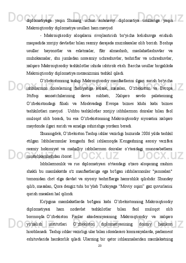 diplomatiyaga   yaqin.   Shuning   uchun   an'anaviy   diplomatiya   usullariga   yaqin
Makroiqtisodiy diplomatiya usullari ham mavjud:
-   Makroiqtisodiy   aloqalarni   rivojlantirish   bo'yicha   kelishuvga   erishish
maqsadida xorijiy davlatlar bilan rasmiy darajada muzokaralar olib borish.   Boshqa
usullar:   bayonotlar   va   eslatmalar,   fikr   almashish,   maslahatlashuvlar   va
muhokamalar,   shu   jumladan   norasmiy   uchrashuvlar,   tashriflar   va   uchrashuvlar,
xalqaro Makroiqtisodiy tashkilotlar ishida ishtirok etish.   Barcha usullar birgalikda
Makroiqtisodiy diplomatiya mexanizmini tashkil qiladi.
O’zbekistonning tashqi Makroiqtisodiy manfaatlarini ilgari surish bo'yicha
ishbilarmon   doiralarning   faoliyatiga   kelsak,   masalan,   O’zbekiston   va   Evropa
Ittifoqi   sanoatchilarining   davra   suhbati,   Xalqaro   savdo   palatasining
O’zbekistondagi   filiali   va   Moskvadagi   Evropa   biznes   klubi   kabi   biznes
tashkilotlari   mavjud.   .   Ushbu   tashkilotlar   xorijiy   ishbilarmon   doiralar   bilan   faol
muloqot   olib   boradi,   bu   esa   O’zbekistonning   Makroiqtisodiy   siyosatini   xalqaro
maydonda ilgari surish va amalga oshirishga yordam beradi.
Shuningdek, O’zbekiston Tashqi ishlar vazirligi huzurida 2006 yilda tashkil
etilgan   Ishbilarmonlar   kengashi   faol   ishlamoqda.   Kengashning   asosiy   vazifasi
rasmiy   hokimiyat   va   mahalliy   ishbilarmon   doiralar   o‘rtasidagi   munosabatlarni
mustahkamlashdan iborat.
Ishbilarmonlik   va   rus   diplomatiyasi   o'rtasidagi   o'zaro   aloqaning   muhim
shakli   bu   mamlakatda   o'z   manfaatlariga   ega   bo'lgan   ishbilarmonlar   "jamoalari"
tomonidan   chet   elga   davlat   va   siyosiy   tashriflarga   hamrohlik   qilishdir.   Shunday
qilib, masalan, Qora dengiz tubi bo ylab Turkiyaga “Moviy oqim” gaz quvurlariniʻ
qurish masalasi hal qilindi.
Ko'pgina   mamlakatlarda   bo'lgani   kabi   O’zbekistonning   Makroiqtisodiy
diplomatiyasi   ham   nodavlat   tashkilotlar   bilan   faol   muloqot   olib
bormoqda.   O’zbekiston   Fanlar   akademiyasining   Makroiqtisodiy   va   xalqaro
yo'nalish   institutlari   O’zbekiston   diplomatiyasining   doimiy   hamkori
hisoblanadi.   Tashqi ishlar vazirligi ular bilan idoralararo komissiyalarda, parlament
eshituvlarida   hamkorlik   qiladi.   Ularning   bir   qator   ishlanmalaridan   mamlakatning
23 
