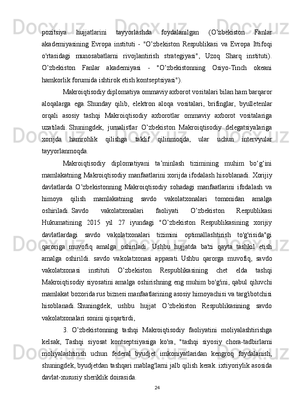 pozitsiya   hujjatlarini   tayyorlashda   foydalanilgan   (O’zbekiston   Fanlar
akademiyasining   Evropa   instituti   -   "O’zbekiston   Respublikasi   va   Evropa   Ittifoqi
o'rtasidagi   munosabatlarni   rivojlantirish   strategiyasi",   Uzoq   Sharq   instituti).
O’zbekiston   Fanlar   akademiyasi   -   "O’zbekistonning   Osiyo-Tinch   okeani
hamkorlik forumida ishtirok etish kontseptsiyasi").
Makroiqtisodiy diplomatiya ommaviy axborot vositalari bilan ham barqaror
aloqalarga   ega.   Shunday   qilib,   elektron   aloqa   vositalari,   brifinglar,   byulletenlar
orqali   asosiy   tashqi   Makroiqtisodiy   axborotlar   ommaviy   axborot   vositalariga
uzatiladi.   Shuningdek,   jurnalistlar   O’zbekiston   Makroiqtisodiy   delegatsiyalariga
xorijda   hamrohlik   qilishga   taklif   qilinmoqda,   ular   uchun   intervyular
tayyorlanmoqda.
Makroiqtisodiy   diplomatiyani   ta’minlash   tizimining   muhim   bo‘g‘ini
mamlakatning Makroiqtisodiy manfaatlarini xorijda ifodalash hisoblanadi.   Xorijiy
davlatlarda   O’zbekistonning   Makroiqtisodiy   sohadagi   manfaatlarini   ifodalash   va
himoya   qilish   mamlakatning   savdo   vakolatxonalari   tomonidan   amalga
oshiriladi.   Savdo   vakolatxonalari   faoliyati   O’zbekiston   Respublikasi
Hukumatining   2015   yil   27   iyundagi   "O’zbekiston   Respublikasining   xorijiy
davlatlardagi   savdo   vakolatxonalari   tizimini   optimallashtirish   to'g'risida"gi
qaroriga   muvofiq   amalga   oshiriladi.   Ushbu   hujjatda   ba'zi   qayta   tashkil   etish
amalga   oshirildi.   savdo   vakolatxonasi   apparati.   Ushbu   qarorga   muvofiq,   savdo
vakolatxonasi   instituti   O’zbekiston   Respublikasining   chet   elda   tashqi
Makroiqtisodiy siyosatini  amalga oshirishning eng muhim bo'g'ini, qabul qiluvchi
mamlakat bozorida rus biznesi manfaatlarining asosiy himoyachisi va targ'ibotchisi
hisoblanadi.   Shuningdek,   ushbu   hujjat   O’zbekiston   Respublikasining   savdo
vakolatxonalari sonini qisqartirdi,
3.   O’zbekistonning   tashqi   Makroiqtisodiy   faoliyatini   moliyalashtirishga
kelsak,   Tashqi   siyosat   kontseptsiyasiga   ko'ra,   "tashqi   siyosiy   chora-tadbirlarni
moliyalashtirish   uchun   federal   byudjet   imkoniyatlaridan   kengroq   foydalanish,
shuningdek, byudjetdan tashqari mablag'larni jalb qilish kerak. ixtiyoriylik asosida
davlat-xususiy sheriklik doirasida.
24 