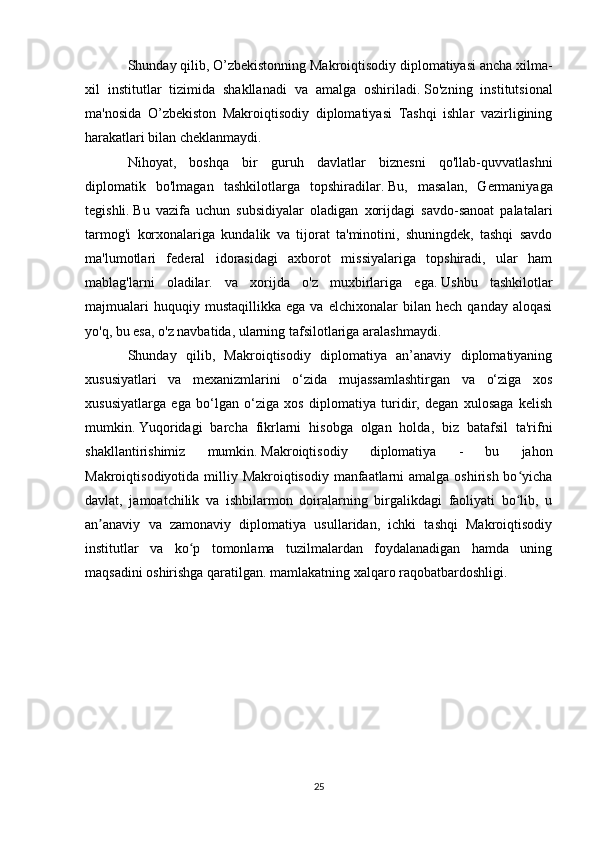 Shunday qilib, O’zbekistonning Makroiqtisodiy diplomatiyasi ancha xilma-
xil   institutlar   tizimida   shakllanadi   va   amalga   oshiriladi.   So'zning   institutsional
ma'nosida   O’zbekiston   Makroiqtisodiy   diplomatiyasi   Tashqi   ishlar   vazirligining
harakatlari bilan cheklanmaydi.
Nihoyat,   boshqa   bir   guruh   davlatlar   biznesni   qo'llab-quvvatlashni
diplomatik   bo'lmagan   tashkilotlarga   topshiradilar.   Bu,   masalan,   Germaniyaga
tegishli.   Bu   vazifa   uchun   subsidiyalar   oladigan   xorijdagi   savdo-sanoat   palatalari
tarmog'i   korxonalariga   kundalik   va   tijorat   ta'minotini,   shuningdek,   tashqi   savdo
ma'lumotlari   federal   idorasidagi   axborot   missiyalariga   topshiradi,   ular   ham
mablag'larni   oladilar.   va   xorijda   o'z   muxbirlariga   ega.   Ushbu   tashkilotlar
majmualari   huquqiy  mustaqillikka   ega   va   elchixonalar   bilan   hech   qanday  aloqasi
yo'q, bu esa, o'z navbatida, ularning tafsilotlariga aralashmaydi.
Shunday   qilib,   Makroiqtisodiy   diplomatiya   an’anaviy   diplomatiyaning
xususiyatlari   va   mexanizmlarini   o‘zida   mujassamlashtirgan   va   o‘ziga   xos
xususiyatlarga   ega   bo‘lgan   o‘ziga   xos   diplomatiya   turidir,   degan   xulosaga   kelish
mumkin.   Yuqoridagi   barcha   fikrlarni   hisobga   olgan   holda,   biz   batafsil   ta'rifni
shakllantirishimiz   mumkin.   Makroiqtisodiy   diplomatiya   -   bu   jahon
Makroiqtisodiyotida milliy Makroiqtisodiy manfaatlarni  amalga oshirish bo yichaʻ
davlat,   jamoatchilik   va   ishbilarmon   doiralarning   birgalikdagi   faoliyati   bo lib,   u
ʻ
an anaviy   va   zamonaviy   diplomatiya   usullaridan,   ichki   tashqi   Makroiqtisodiy	
ʼ
institutlar   va   ko p   tomonlama   tuzilmalardan   foydalanadigan   hamda   uning	
ʻ
maqsadini oshirishga qaratilgan. mamlakatning xalqaro raqobatbardoshligi.
25 