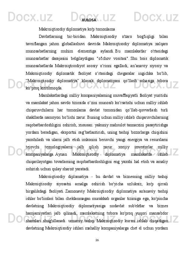                                                            XULOSA
Makroiqtisodiy diplomatiya ko'p tomonlama
Davlatlarning   bir-biridan   Makroiqtisodiy   o'zaro   bog'liqligi   bilan
tavsiflangan   jahon   globallashuvi   davrida   Makroiqtisodiy   diplomatiya   xalqaro
munosabatlarning   muhim   elementiga   aylandi.   Bu   mamlakatlar   o'rtasidagi
munosabatlar   darajasini   belgilaydigan   "o'lchov   vositasi".   Shu   bois   diplomatik
munosabatlarda   Makroiqtisodiyot   asosiy   o‘rinni   egalladi,   an’anaviy   siyosiy   va
Makroiqtisodiy   diplomatik   faoliyat   o‘rtasidagi   chegaralar   ingichka   bo‘lib,
“Makroiqtisodiy   diplomatiya”   klassik   diplomatiyani   qo‘llash   sohasiga   tobora
ko‘proq kiritilmoqda.
Mamlakatlardagi milliy kompaniyalarning muvaffaqiyatli faoliyat yuritishi
va mamlakat  jahon savdo tizimida o‘zini munosib ko‘rsatishi  uchun milliy ishlab
chiqaruvchilarni   har   tomonlama   davlat   tomonidan   qo‘llab-quvvatlash   turli
shakllarda namoyon bo‘lishi zarur.   Buning uchun milliy ishlab chiqaruvchilarning
raqobatbardoshligini oshirish, xususan:  yakuniy mahsulot tannarxini pasaytirishga
yordam   beradigan,   eksportni   rag‘batlantirish,   uning   tashqi   bozorlarga   chiqishini
yaxshilash   va   ularni   jalb   etish   imkonini   beruvchi   yangi   energiya   va   resurslarni
tejovchi   texnologiyalarni   jalb   qilish   zarur.   xorijiy   investorlar   milliy
kompaniyalarga.   Aynan   Makroiqtisodiy   diplomatiya   mamlakatda   ishlab
chiqarilayotgan   tovarlarning   raqobatbardoshligini   eng   yaxshi   hal   etish   va   amaliy
oshirish uchun qulay sharoit yaratadi.
Makroiqtisodiy   diplomatiya   -   bu   davlat   va   biznesning   milliy   tashqi
Makroiqtisodiy   siyosatni   amalga   oshirish   bo'yicha   uzluksiz,   ko'p   qirrali
birgalikdagi   faoliyati.   Zamonaviy   Makroiqtisodiy   diplomatiya   an'anaviy   tashqi
ishlar   bo'limlari   bilan   cheklanmagan   murakkab   organlar   tizimiga   ega,   ko'pincha
davlatning   Makroiqtisodiy   diplomatiyasiga   nodavlat   sub'ektlar   va   biznes
hamjamiyatlari   jalb   qilinadi,   mamlakatning   tobora   ko'proq   yuqori   mansabdor
shaxslari   shug'ullanadi.   umumiy   tashqi   Makroiqtisodiy   kursni   ishlab   chiqadigan
davlatning Makroiqtisodiy ishlari mahalliy kompaniyalarga chet  el uchun yordam
26 