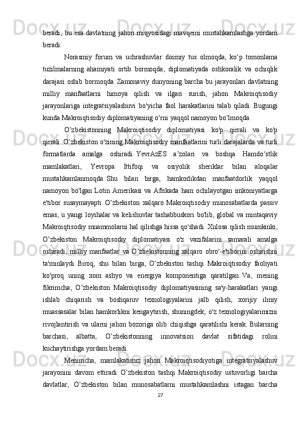 beradi,   bu   esa   davlatning   jahon   miqyosidagi   mavqeini   mustahkamlashga   yordam
beradi.
Norasmiy   forum   va   uchrashuvlar   doimiy   tus   olmoqda,   ko‘p   tomonlama
tuzilmalarning   ahamiyati   ortib   bormoqda,   diplomatiyada   oshkoralik   va   ochiqlik
darajasi   oshib   bormoqda.   Zamonaviy   dunyoning  barcha   bu  jarayonlari   davlatning
milliy   manfaatlarni   himoya   qilish   va   ilgari   surish,   jahon   Makroiqtisodiy
jarayonlariga   integratsiyalashuvi   bo'yicha   faol   harakatlarini   talab   qiladi.   Bugungi
kunda Makroiqtisodiy diplomatiyaning o‘rni yaqqol namoyon bo‘lmoqda.
O’zbekistonning   Makroiqtisodiy   diplomatiyasi   ko'p   qirrali   va   ko'p
qirrali.   O’zbekiston o'zining Makroiqtisodiy manfaatlarini turli darajalarda va turli
formatlarda   amalga   oshiradi.   YevrAzES   a zolari   va   boshqa   Hamdo stlikʼ ʻ
mamlakatlari,   Yevropa   Ittifoqi   va   osiyolik   sheriklar   bilan   aloqalar
mustahkamlanmoqda.   Shu   bilan   birga,   hamkorlikdan   manfaatdorlik   yaqqol
namoyon   bo'lgan   Lotin   Amerikasi   va   Afrikada   ham   ochilayotgan   imkoniyatlarga
e'tibor   susaymayapti.   O’zbekiston   xalqaro   Makroiqtisodiy   munosabatlarda   passiv
emas, u yangi loyihalar  va kelishuvlar  tashabbuskori  bo'lib, global  va mintaqaviy
Makroiqtisodiy muammolarni hal qilishga hissa qo'shadi.   Xulosa qilish mumkinki,
O’zbekiston   Makroiqtisodiy   diplomatiyasi   o'z   vazifalarini   samarali   amalga
oshiradi,   milliy   manfaatlar   va   O’zbekistonning   xalqaro   obro'-e'tiborini   oshirishni
ta'minlaydi.   Biroq,   shu   bilan   birga,   O’zbekiston   tashqi   Makroiqtisodiy   faoliyati
ko'proq   uning   xom   ashyo   va   energiya   komponentiga   qaratilgan.   Va,   mening
fikrimcha,   O’zbekiston   Makroiqtisodiy   diplomatiyasining   sa'y-harakatlari   yangi
ishlab   chiqarish   va   boshqaruv   texnologiyalarini   jalb   qilish,   xorijiy   ilmiy
muassasalar   bilan  hamkorlikni   kengaytirish,   shuningdek,   o'z   texnologiyalarimizni
rivojlantirish   va   ularni   jahon   bozoriga   olib   chiqishga   qaratilishi   kerak.   Bularning
barchasi,   albatta,   O’zbekistonning   innovatsion   davlat   sifatidagi   rolini
kuchaytirishga yordam beradi.
Menimcha,   mamlakatimiz   jahon   Makroiqtisodiyotiga   integratsiyalashuv
jarayonini   davom   ettiradi.   O’zbekiston   tashqi   Makroiqtisodiy   ustuvorligi   barcha
davlatlar,   O’zbekiston   bilan   munosabatlarni   mustahkamlashni   istagan   barcha
27 
