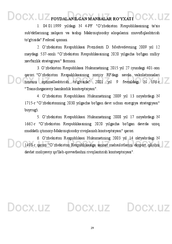 FOYDALANILGAN MANBALAR RO'YXATI
1.   04.01.1999   yildagi   N   4-PF   "O’zbekiston   Respublikasining   ta'sis
sub'ektlarining   xalqaro   va   tashqi   Makroiqtisodiy   aloqalarini   muvofiqlashtirish
to'g'risida" Federal qonuni.
2.   O’zbekiston   Respublikasi   Prezidenti   D.   Medvedevning   2009   yil   12
maydagi   537-sonli   "O’zbekiston   Respublikasining   2020   yilgacha   bo'lgan   milliy
xavfsizlik strategiyasi" farmoni.
3.   O’zbekiston   Respublikasi   Hukumatining   2015   yil   27   iyundagi   401-son
qarori.   "O’zbekiston   Respublikasining   xorijiy   RFdagi   savdo   vakolatxonalari
tizimini   optimallashtirish   to'g'risida"   2001   yil   9   fevraldagi   N   196-r
"Transchegaraviy hamkorlik kontseptsiyasi".
4.   O’zbekiston   Respublikasi   Hukumatining   2009   yil   13   noyabrdagi   N
1715-r "O’zbekistonning 2030 yilgacha bo'lgan davr uchun energiya strategiyasi"
buyrug'i.
5.   O’zbekiston   Respublikasi   Hukumatining   2008   yil   17   noyabrdagi   N
1662-r   "O’zbekiston   Respublikasining   2020   yilgacha   bo'lgan   davrda   uzoq
muddatli ijtimoiy-Makroiqtisodiy rivojlanish kontseptsiyasi" qarori.
6.   O’zbekiston   Respublikasi   Hukumatining   2003   yil   14   oktyabrdagi   N
1493-r   qarori   "O’zbekiston   Respublikasiga   sanoat   mahsulotlarini   eksport   qilishni
davlat moliyaviy qo'llab-quvvatlashni rivojlantirish kontseptsiyasi".
29 
