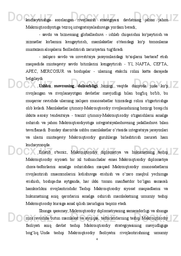 kuchaytirishga   asoslangan   rivojlanish   strategiyasi   davlatning   jahon   jahon
Makroiqtisodiyotiga tezroq integratsiyalashuviga yordam beradi;
-   savdo   va   biznesning   globallashuvi   -   ishlab   chiqarishni   ko'paytirish   va
xizmatlar   ko'lamini   kengaytirish,   mamlakatlar   o'rtasidagi   ko'p   tomonlama
muntazam aloqalarni faollashtirish zaruriyatini tug'diradi.
-   xalqaro   savdo   va   investitsiya   jarayonlaridagi   to'siqlarni   bartaraf   etish
maqsadida   mintaqaviy   savdo   bitimlarini   kengaytirish   -   YI,   NAFTA,   CEFTA,
APEC,   MERCOSUR   va   boshqalar   -   ularning   etakchi   rolini   katta   darajada
belgilaydi.
Ushbu   mavzuning   dolzarbligi   hozirgi   vaqtda   dunyoda   juda   ko'p
rivojlangan   va   rivojlanayotgan   davlatlar   mavjudligi   bilan   bog'liq   bo'lib,   bu
muqarrar   ravishda   ularning   xalqaro   munosabatlar   tizimidagi   rolini   o'zgartirishga
olib keladi.   Mamlakatlar ijtimoiy-Makroiqtisodiy rivojlanishining hozirgi bosqichi
ikkita   asosiy   tendentsiya   -   tranzit   ijtimoiy-Makroiqtisodiy   o'zgarishlarni   amalga
oshirish   va   jahon   Makroiqtisodiyotiga   integratsiyalashuvning   jadallashuvi   bilan
tavsiflanadi.   Bunday sharoitda ushbu mamlakatlar o‘rtasida integratsiya jarayonlari
va   ularni   mintaqaviy   Makroiqtisodiy   guruhlarga   birlashtirish   zarurati   ham
kuchaymoqda.
Eslatib   o'tamiz,   Makroiqtisodiy   diplomatiya   va   hukumatning   tashqi
Makroiqtisodiy   siyosati   bir   xil   tushunchalar   emas.   Makroiqtisodiy   diplomatiya
chora-tadbirlarini   amalga   oshirishdan   maqsad   Makroiqtisodiy   munosabatlarni
rivojlantirish   muammolarini   kelishuvga   erishish   va   o‘zaro   maqbul   yechimga
erishish,   boshqacha   aytganda,   har   ikki   tomon   manfaatdor   bo‘lgan   samarali
hamkorlikni   rivojlantirishdir.   Tashqi   Makroiqtisodiy   siyosat   maqsadlarini   va
hukumatning   aniq   qarorlarini   amalga   oshirish   mamlakatning   umumiy   tashqi
Makroiqtisodiy kursiga amal qilish zarurligini taqozo etadi.
Shunga qaramay, Makroiqtisodiy diplomatiyaning samaradorligi va shunga
mos  ravishda   butun  mamlakat   va ayniqsa,   tadbirkorlarning  tashqi   Makroiqtisodiy
faoliyati   aniq   davlat   tashqi   Makroiqtisodiy   strategiyasining   mavjudligiga
bog‘liq.   Unda   tashqi   Makroiqtisodiy   faoliyatni   rivojlantirishning   umumiy
4 