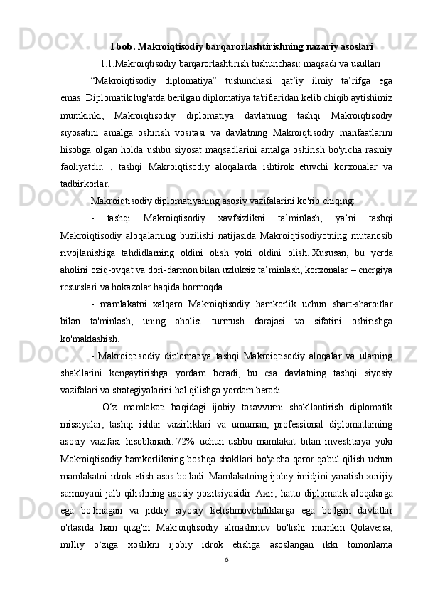 I bob. Makroiqtisodiy barqarorlashtirishning nazariy asoslari
1.1.Makrоiqtisоdiy barqarоrlashtirish tushunchasi: maqsadi va usullari.
“Makroiqtisodiy   diplomatiya”   tushunchasi   qat’iy   ilmiy   ta’rifga   ega
emas.   Diplomatik lug'atda berilgan diplomatiya ta'riflaridan kelib chiqib aytishimiz
mumkinki,   Makroiqtisodiy   diplomatiya   davlatning   tashqi   Makroiqtisodiy
siyosatini   amalga   oshirish   vositasi   va   davlatning   Makroiqtisodiy   manfaatlarini
hisobga   olgan   holda   ushbu   siyosat   maqsadlarini   amalga   oshirish   bo'yicha   rasmiy
faoliyatdir.   ,   tashqi   Makroiqtisodiy   aloqalarda   ishtirok   etuvchi   korxonalar   va
tadbirkorlar.
Makroiqtisodiy diplomatiyaning asosiy vazifalarini ko'rib chiqing:
-   tashqi   Makroiqtisodiy   xavfsizlikni   ta’minlash,   ya’ni   tashqi
Makroiqtisodiy   aloqalarning   buzilishi   natijasida   Makroiqtisodiyotning   mutanosib
rivojlanishiga   tahdidlarning   oldini   olish   yoki   oldini   olish.   Xususan,   bu   yerda
aholini oziq-ovqat va dori-darmon bilan uzluksiz ta’minlash, korxonalar – energiya
resurslari va hokazolar haqida bormoqda.
-   mamlakatni   xalqaro   Makroiqtisodiy   hamkorlik   uchun   shart-sharoitlar
bilan   ta'minlash,   uning   aholisi   turmush   darajasi   va   sifatini   oshirishga
ko'maklashish.
-   Makroiqtisodiy   diplomatiya   tashqi   Makroiqtisodiy   aloqalar   va   ularning
shakllarini   kengaytirishga   yordam   beradi,   bu   esa   davlatning   tashqi   siyosiy
vazifalari va strategiyalarini hal qilishga yordam beradi.
–   O‘z   mamlakati   haqidagi   ijobiy   tasavvurni   shakllantirish   diplomatik
missiyalar,   tashqi   ishlar   vazirliklari   va   umuman,   professional   diplomatlarning
asosiy   vazifasi   hisoblanadi.   72%   uchun   ushbu   mamlakat   bilan   investitsiya   yoki
Makroiqtisodiy hamkorlikning boshqa shakllari bo'yicha qaror qabul qilish uchun
mamlakatni idrok etish asos bo'ladi.   Mamlakatning ijobiy imidjini yaratish xorijiy
sarmoyani   jalb   qilishning   asosiy   pozitsiyasidir.   Axir,   hatto   diplomatik   aloqalarga
ega   bo'lmagan   va   jiddiy   siyosiy   kelishmovchiliklarga   ega   bo'lgan   davlatlar
o'rtasida   ham   qizg'in   Makroiqtisodiy   almashinuv   bo'lishi   mumkin.   Qolaversa,
milliy   o‘ziga   xoslikni   ijobiy   idrok   etishga   asoslangan   ikki   tomonlama
6 