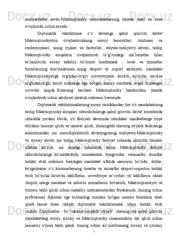 munosabatlar   savdo-Makroiqtisodiy   munosabatlarning   yanada   jadal   va   oson
rivojlanishi uchun asosdir.
Diplomatik   vakolatxona   o z   davlatiga   qabul   qiluvchi   davlatʻ
Makroiqtisodiyotini   rivojlantirishning   asosiy   tamoyillari,   tuzilmasi   va
tendentsiyalari,   uning   rejalari   va   dasturlari,   valyuta-moliyaviy   ahvoli,   tashqi
Makroiqtisodiy   aloqalarni   rivojlantirish   to g risidagi   ma lumotlar   bilan	
ʻ ʻ ʼ
ta minlovchi   asosiy   tarkibiy   bo linma   hisoblanadi.   ,   tovar   va   xizmatlar	
ʼ ʻ
bozorlarining   kon'yunkturasi;   uning   eksport   va   import   salohiyati,   mamlakat
Makroiqtisodiyotiga   to'g'ridan-to'g'ri   investitsiyalar   kiritish   bo'yicha   missiya
to'g'ridan-to'g'ri   kirish   imkoniga   ega   bo'lgan   rasmiy   manbalar   orqali   to'plangan
so'rovlar   haqida.   Bularning   barchasi   Makroiqtisodiy   hamkorlikni   yanada
rivojlantirish uchun salohiyat yaratish imkonini bermoqda.
Diplomatik vakolatxonalarning asosiy vazifalaridan biri o'z mamlakatining
tashqi Makroiqtisodiy aloqalari ishtirokchilariga qabul qiluvchi davlat bozorlarida
ishlashda   yordam   berish,   o'z   faoliyati   davomida   mamlakat   manfaatlariga   rioya
etilishini  himoya qilish va nazorat  qilish,  shuningdek ularning xo'jalik faoliyatiga
aralashmasdan   uni   muvofiqlashtirish;   davlatingizning   moliyaviy-Makroiqtisodiy
va   siyosiy   ahvoli   uni   tashqi   Makroiqtisodiy   faoliyat   sohasida   ishonchli   hamkor
sifatida   ko‘rish,   uni   amalga   oshirishda   tashqi   Makroiqtisodiy   faoliyat
ishtirokchilariga   ko‘maklashish,   muzokaralar,   kongresslar,   seminarlar,   raundlar
tashkil   etish   imkonini   beradigan   mamlakat   sifatida   namoyon   bo‘lishi;   stollar,
ko'rgazmalar;   o‘z   korxonalarining   tovarlar   va   xizmatlar   eksport-importini   tashkil
etish   bo‘yicha   kiruvchi   takliflarini,   investitsiya   so‘rovlari   va   takliflarini   ishlab
chiqish;   ularga   maslahat   va   axborot   xizmatlarini   ko'rsatish,   Makroiqtisodiyot   va
bozorni tahlil qilish uchun mahalliy mutaxassislardan  foydalanish, shuning uchun
professional   diplomat   ega   bo'lmasligi   mumkin   bo'lgan   maxsus   bilimlarni   talab
qiladi.   Jamoa   bilan   ishlash   diplomatik   vakolatxonalar   ishini   tashkil   etish
usulidir.   Diplomatlar  -  bu "maxsus  maqsadli  otryad",  ularning ishi  qabul  qiluvchi
mamlakatdagi   asosiy   siyosiy   va   Makroiqtisodiy   muammolarni   hal   qilish   uchun
jamoaviy   o'yinni   talab   qiladi,   buning   uchun   siz   mezbonning   siyosiy   va   ijtimoiy
7 