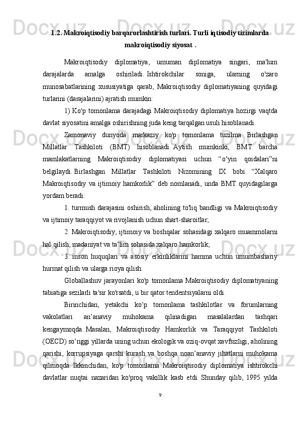 1.2. Makrоiqtisоdiy barqarоrlashtirish turlari. Turli iqtisodiy tizimlarda
makroiqtisodiy siyosat  .
Makroiqtisodiy   diplomatiya,   umuman   diplomatiya   singari,   ma'lum
darajalarda   amalga   oshiriladi.   Ishtirokchilar   soniga,   ularning   o'zaro
munosabatlarining   xususiyatiga   qarab,   Makroiqtisodiy   diplomatiyaning   quyidagi
turlarini (darajalarini) ajratish mumkin:
1)   Ko'p   tomonlama   darajadagi   Makroiqtisodiy   diplomatiya   hozirgi   vaqtda
davlat siyosatini amalga oshirishning juda keng tarqalgan usuli hisoblanadi.
Zamonaviy   dunyoda   markaziy   ko'p   tomonlama   tuzilma   Birlashgan
Millatlar   Tashkiloti   (BMT)   hisoblanadi.   Aytish   mumkinki,   BMT   barcha
mamlakatlarning   Makroiqtisodiy   diplomatiyasi   uchun   “o‘yin   qoidalari”ni
belgilaydi.   Birlashgan   Millatlar   Tashkiloti   Nizomining   IX   bobi   “Xalqaro
Makroiqtisodiy   va   ijtimoiy   hamkorlik”   deb   nomlanadi,   unda   BMT   quyidagilarga
yordam beradi:
1.  turmush   darajasini  oshirish,  aholining  to'liq  bandligi  va  Makroiqtisodiy
va ijtimoiy taraqqiyot va rivojlanish uchun shart-sharoitlar;
2. Makroiqtisodiy, ijtimoiy va boshqalar sohasidagi  xalqaro muammolarni
hal qilish;   madaniyat va ta’lim sohasida xalqaro hamkorlik;
3.   inson   huquqlari   va   asosiy   erkinliklarini   hamma   uchun   umumbashariy
hurmat qilish va ularga rioya qilish.
Globallashuv   jarayonlari   ko'p   tomonlama   Makroiqtisodiy   diplomatiyaning
tabiatiga sezilarli ta'sir ko'rsatdi, u bir qator tendentsiyalarni oldi.
Birinchidan,   yetakchi   ko‘p   tomonlama   tashkilotlar   va   forumlarning
vakolatlari   an’anaviy   muhokama   qilinadigan   masalalardan   tashqari
kengaymoqda.   Masalan,   Makroiqtisodiy   Hamkorlik   va   Taraqqiyot   Tashkiloti
(OECD) so‘nggi yillarda uning uchun ekologik va oziq-ovqat xavfsizligi, aholining
qarishi,   korrupsiyaga   qarshi   kurash   va   boshqa   noan’anaviy   jihatlarni   muhokama
qilmoqda.   Ikkinchidan,   ko'p   tomonlama   Makroiqtisodiy   diplomatiya   ishtirokchi
davlatlar   nuqtai   nazaridan   ko'proq   vakillik   kasb   etdi.   Shunday   qilib,   1995   yilda
9 