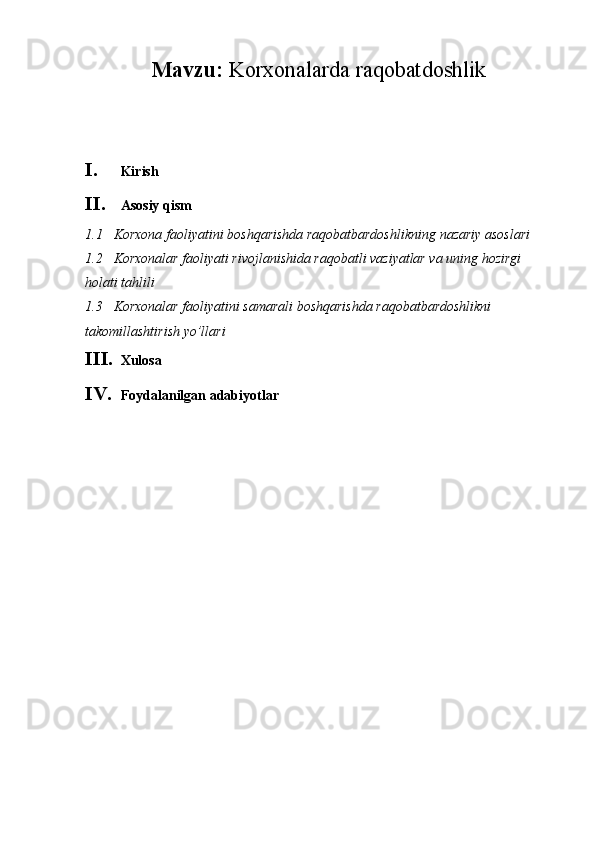 Mavzu:  Korxonalarda raqobatdoshlik
I. Kirish
II. Asosiy qism
1.1 Korxona   faoliyatini   boshqarishda   raqobatbardoshlikning   nazariy   asoslari
1.2 Korxonalar faoliyati rivojlanishida raqobatli vaziyatlar va uning hozirgi 
holati tahlili
1.3 Korxonalar faoliyatini samarali boshqarishda raqobatbardoshlikni 
takomillashtirish yo’llari
III. Xulosa
IV. Foydalanilgan adabiyotlar