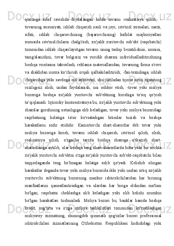 qonunga   xilof   ravishda   foydalangan   holda   tovarni   realizatsiya   qilish;   -
tovarning xususiyati, ishlab chiqarish usuli va joyi, iste'mol xossalari, narxi,
sifati,   ishlab   chiqaruvchining   (bajaruvchining)   kafolat   majburiyatlari
xususida   iste'molchilarni   chalg'itish,   xo'jalik   yurituvchi   sub'ekt   (raqobatchi)
tomonidan   ishlab   chiqarilayotgan   tovarni   uning   tashqi   bezatilishini,   nomini,
tamg'alanishini,   tovar   belgisini   va   yuridik   shaxsni   individuallashtirishning
boshqa vositasini  takrorlash, reklama  materiallaridan,  tovarning  firma o'rovi
va  shaklidan  nusxa  ko'chirish  orqali  qalbakilashtirish;  -fan-texnikaga,  ishlab
chiqarishga yoki savdoga oid axborotni, shu jumladan tijorat sirini egasining
roziligisiz   olish,   undan   foydalanish,   uni   oshkor   etish;   -tovar   yoki   moliya
bozoriga   boshqa   xo'jalik   yurituvchi   sub'ektning   kirishiga   to'siq   qo'yish
ta’qiqlanadi. Iqtisodiy kontsentratsiya bu, xo'jalik yurituvchi sub'ektning yoki
shaxslar guruhining ustunligiga olib keladigan, tovar yoki moliya bozoridagi
raqobatning   holatiga   ta'sir   ko'rsatadigan   bitimlar   tuzish   va   boshqa
harakatlarni   sodir   etishdir.   Kamsituvchi   shart-sharoitlar   deb   tovar   yoki
moliya   bozoriga   kirish,   tovarni   ishlab   chiqarish,   iste'mol   qilish,   olish,
realizatsiya   qilish,   o'zgacha   tarzda   boshqa   shaxsga   o'tkazish   shart-
sharoitlariga aytilib, ular boshqa teng shart-sharoitlarda bitta yoki bir nechta
xo'jalik yurituvchi sub'ektni o'zga xo'jalik yurituvchi sub'ekt-raqobatchi bilan
taqqoslaganda   teng   bo'lmagan   holatga   solib   qo'yadi.   Kelishib   olingan
harakatlar deganda tovar yoki moliya bozorida ikki yoki undan ortiq xo'jalik
yurituvchi   sub'ektning   bozorning   mazkur   ishtirokchilaridan   har   birining
manfaatlarini   qanoatlantiradigan   va   ulardan   har   biriga   oldindan   ma'lum
bo'lgan,   raqobatni   cheklashga   olib   keladigan   yoki   olib   kelishi   mumkin
bo'lgan   harakatlari   tushuniladi.   Moliya   bozori   bu,   banklar   hamda   boshqa
kredit,   sug'urta   va   o'zga   moliya   tashkilotlari   tomonidan   ko'rsatiladigan
moliyaviy   xizmatning,   shuningdek   qimmatli   qog'ozlar   bozori   professional
ishtirokchilari   xizmatlarining   O'zbekiston   Respublikasi   hududidagi   yoki