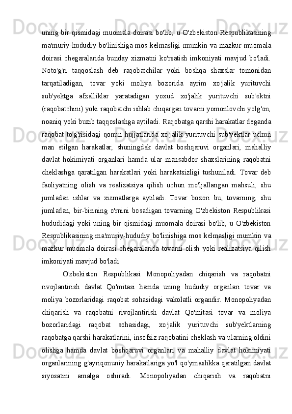 uning bir qismidagi muomala doirasi bo'lib, u O'zbekiston Respublikasining
ma'muriy-hududiy bo'linishiga mos kelmasligi mumkin va mazkur muomala
doirasi   chegaralarida   bunday   xizmatni   ko'rsatish   imkoniyati   mavjud   bo'ladi.
Noto'g'ri   taqqoslash   deb   raqobatchilar   yoki   boshqa   shaxslar   tomonidan
tarqatiladigan,   tovar   yoki   moliya   bozorida   ayrim   xo'jalik   yurituvchi
sub'yektga   afzalliklar   yaratadigan   yoxud   xo'jalik   yurituvchi   sub'ektni
(raqobatchini) yoki raqobatchi ishlab chiqargan tovarni yomonlovchi yolg'on,
noaniq yoki buzib taqqoslashga aytiladi. Raqobatga qarshi harakatlar deganda
raqobat   to'g'risidagi   qonun   hujjatlarida   xo'jalik   yurituvchi   sub'yektlar   uchun
man   etilgan   harakatlar,   shuningdek   davlat   boshqaruvi   organlari,   mahalliy
davlat   hokimiyati   organlari   hamda   ular   mansabdor   shaxslarining   raqobatni
cheklashga   qaratilgan   harakatlari   yoki   harakatsizligi   tushuniladi.   Tovar   deb
faoliyatning   olish   va   realizatsiya   qilish   uchun   mo'ljallangan   mahsuli,   shu
jumladan   ishlar   va   xizmatlarga   aytiladi.   Tovar   bozori   bu,   tovarning,   shu
jumladan,   bir-birining   o'rnini   bosadigan   tovarning   O'zbekiston   Respublikasi
hududidagi   yoki   uning   bir   qismidagi   muomala   doirasi   bo'lib,   u   O'zbekiston
Respublikasining  ma'muriy-hududiy bo'linishiga  mos kelmasligi mumkin  va
mazkur   muomala   doirasi   chegaralarida   tovarni   olish   yoki   realizatsiya   qilish
imkoniyati mavjud bo'ladi. 
O'zbekiston   Respublikasi   Monopoliyadan   chiqarish   va   raqobatni
rivojlantirish   davlat   Qo'mitasi   hamda   uning   hududiy   organlari   tovar   va
moliya   bozorlaridagi   raqobat   sohasidagi   vakolatli   organdir.   Monopoliyadan
chiqarish   va   raqobatni   rivojlantirish   davlat   Qo'mitasi   tovar   va   moliya
bozorlaridagi   raqobat   sohasidagi,   xo'jalik   yurituvchi   sub'yektlarning
raqobatga qarshi harakatlarini, insofsiz raqobatini cheklash va ularning oldini
olishga   hamda   davlat   boshqaruvi   organlari   va   mahalliy   davlat   hokimiyati
organlarining g'ayriqonuniy harakatlariga yo'l qo'ymaslikka qaratilgan davlat
siyosatini   amalga   oshiradi.   Monopoliyadan   chiqarish   va   raqobatni