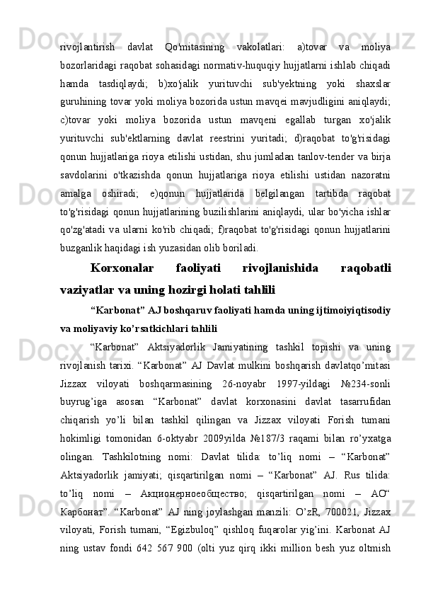 rivojlantirish   davlat   Qo'mitasining   vakolatlari:   a)tovar   va   moliya
bozorlaridagi raqobat sohasidagi normativ-huquqiy hujjatlarni ishlab chiqadi
hamda   tasdiqlaydi;   b)xo'jalik   yurituvchi   sub'yektning   yoki   shaxslar
guruhining tovar yoki moliya bozorida ustun mavqei mavjudligini aniqlaydi;
c)tovar   yoki   moliya   bozorida   ustun   mavqeni   egallab   turgan   xo'jalik
yurituvchi   sub'ektlarning   davlat   reestrini   yuritadi;   d)raqobat   to'g'risidagi
qonun hujjatlariga rioya etilishi ustidan, shu jumladan tanlov-tender va birja
savdolarini   o'tkazishda   qonun   hujjatlariga   rioya   etilishi   ustidan   nazoratni
amalga   oshiradi;   e)qonun   hujjatlarida   belgilangan   tartibda   raqobat
to'g'risidagi qonun hujjatlarining buzilishlarini aniqlaydi, ular bo'yicha ishlar
qo'zg'atadi   va   ularni   ko'rib   chiqadi;   f)raqobat   to'g'risidagi   qonun   hujjatlarini
buzganlik haqidagi ish yuzasidan olib boriladi. 
Korxonalar   faoliyati   rivojlanishida   raqobatli
vaziyatlar va uning hozirgi holati tahlili
“Karbonat” AJ boshqaruv faoliyati hamda uning ijtimoiyiqtisodiy
va moliyaviy ko’rsatkichlari tahlili
“Karbonat”   Aktsiyadorlik   Jamiyatining   tashkil   topishi   va   uning
rivojlanish   tarixi.  “Karbonat”  AJ  Davlat   mulkini   boshqarish  davlatqo’mitasi
Jizzax   viloyati   boshqarmasining   26-noyabr   1997-yildagi   №234-sonli
buyrug’iga   asosan   “Karbonat”   davlat   korxonasini   davlat   tasarrufidan
chiqarish   yo’li   bilan   tashkil   qilingan   va   Jizzax   viloyati   Forish   tumani
hokimligi   tomonidan   6-oktyabr   2009yilda   №187/3   raqami   bilan   ro’yxatga
olingan.   Tashkilotning   nomi:   Davlat   tilida:   to’liq   nomi   –   “Karbonat”
Aktsiyadorlik   jamiyati;   qisqartirilgan   nomi   –   “Karbonat”   AJ.   Rus   tilida:
to’liq   nomi   –   Aкционерноеобщество;   qisqartirilgan   nomi   –   АО“
Карбонат”.   “Karbonat”   AJ   ning   joylashgan   manzili:   O’zR,   700021,   Jizzax
viloyati,   Forish   tumani,   “Egizbuloq”   qishloq   fuqarolar   yig’ini.   Karbonat   AJ
ning   ustav   fondi   642   567   900   (olti   yuz   qirq   ikki   million   besh   yuz   oltmish