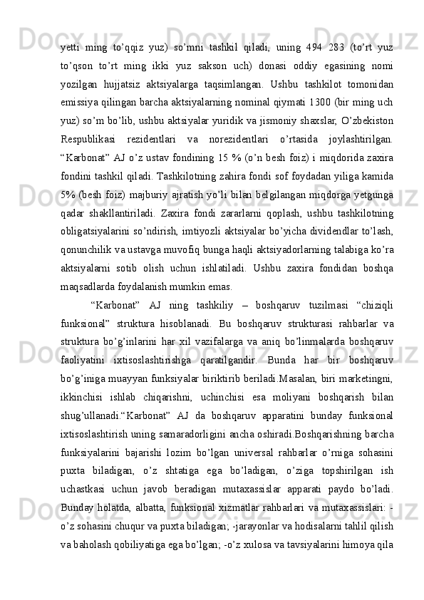 yetti   ming   to’qqiz   yuz)   so’mni   tashkil   qiladi,   uning   494   283   (to’rt   yuz
to’qson   to’rt   ming   ikki   yuz   sakson   uch)   donasi   oddiy   egasining   nomi
yozilgan   hujjatsiz   aktsiyalarga   taqsimlangan.   Ushbu   tashkilot   tomonidan
emissiya qilingan barcha aktsiyalarning nominal qiymati 1300 (bir ming uch
yuz) so’m bo’lib, ushbu aktsiyalar yuridik va jismoniy shaxslar, O’zbekiston
Respublikasi   rezidentlari   va   norezidentlari   o’rtasida   joylashtirilgan.
“Karbonat” AJ o’z ustav fondining 15 % (o’n besh  foiz) i miqdorida zaxira
fondini tashkil qiladi. Tashkilotning zahira fondi sof foydadan yiliga kamida
5%  (besh   foiz)  majburiy  ajratish   yo’li  bilan  belgilangan  miqdorga  yetgunga
qadar   shakllantiriladi.   Zaxira   fondi   zararlarni   qoplash,   ushbu   tashkilotning
obligatsiyalarini so’ndirish, imtiyozli aktsiyalar bo’yicha dividendlar to’lash,
qonunchilik va ustavga muvofiq bunga haqli aktsiyadorlarning talabiga ko’ra
aktsiyalarni   sotib   olish   uchun   ishlatiladi.   Ushbu   zaxira   fondidan   boshqa
maqsadlarda foydalanish mumkin emas. 
“Karbonat”   AJ   ning   tashkiliy   –   boshqaruv   tuzilmasi   “chiziqli
funksional”   struktura   hisoblanadi.   Bu   boshqaruv   strukturasi   rahbarlar   va
struktura   bo’g’inlarini   har   xil   vazifalarga   va   aniq   bo’linmalarda   boshqaruv
faoliyatini   ixtisoslashtirishga   qaratilgandir.   Bunda   har   bir   boshqaruv
bo’g’iniga muayyan funksiyalar biriktirib beriladi.Masalan, biri marketingni,
ikkinchisi   ishlab   chiqarishni,   uchinchisi   esa   moliyani   boshqarish   bilan
shug’ullanadi.“Karbonat”   AJ   da   boshqaruv   apparatini   bunday   funksional
ixtisoslashtirish uning samaradorligini ancha oshiradi.Boshqarishning barcha
funksiyalarini   bajarishi   lozim   bo’lgan   universal   rahbarlar   o’rniga   sohasini
puxta   biladigan,   o’z   shtatiga   ega   bo’ladigan,   o’ziga   topshirilgan   ish
uchastkasi   uchun   javob   beradigan   mutaxassislar   apparati   paydo   bo’ladi.
Bunday  holatda, albatta, funksional  xizmatlar  rahbarlari va mutaxassislari: -
o’z sohasini chuqur va puxta biladigan; -jarayonlar va hodisalarni tahlil qilish
va baholash qobiliyatiga ega bo’lgan; -o’z xulosa va tavsiyalarini himoya qila