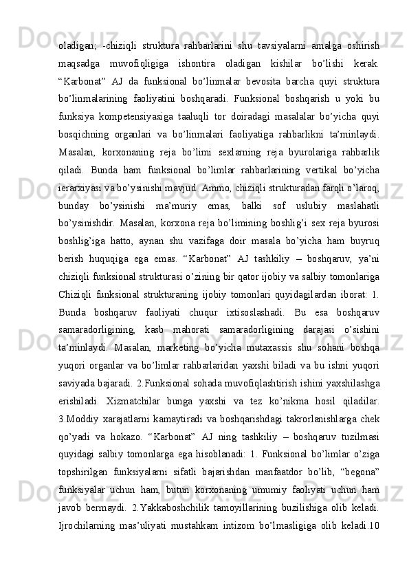 oladigan;   -chiziqli   struktura   rahbarlarini   shu   tavsiyalarni   amalga   oshirish
maqsadga   muvofiqligiga   ishontira   oladigan   kishilar   bo’lishi   kerak.
“Karbonat”   AJ   da   funksional   bo’linmalar   bevosita   barcha   quyi   struktura
bo’linmalarining   faoliyatini   boshqaradi.   Funksional   boshqarish   u   yoki   bu
funksiya   kompetensiyasiga   taaluqli   tor   doiradagi   masalalar   bo’yicha   quyi
bosqichning   organlari   va   bo’linmalari   faoliyatiga   rahbarlikni   ta’minlaydi.
Masalan,   korxonaning   reja   bo’limi   sexlarning   reja   byurolariga   rahbarlik
qiladi.   Bunda   ham   funksional   bo’limlar   rahbarlarining   vertikal   bo’yicha
ierarxiyasi va bo’ysinishi mavjud. Ammo, chiziqli strukturadan farqli o’laroq,
bunday   bo’ysinishi   ma’muriy   emas,   balki   sof   uslubiy   maslahatli
bo’ysinishdir.   Masalan,   korxona   reja   bo’limining   boshlig’i   sex   reja   byurosi
boshlig’iga   hatto,   aynan   shu   vazifaga   doir   masala   bo’yicha   ham   buyruq
berish   huquqiga   ega   emas.   “Karbonat”   AJ   tashkiliy   –   boshqaruv,   ya’ni
chiziqli funksional strukturasi o’zining bir qator ijobiy va salbiy tomonlariga
Chiziqli   funksional   strukturaning   ijobiy   tomonlari   quyidagilardan   iborat:   1.
Bunda   boshqaruv   faoliyati   chuqur   ixtisoslashadi.   Bu   esa   boshqaruv
samaradorligining,   kasb   mahorati   samaradorligining   darajasi   o’sishini
ta’minlaydi.   Masalan,   marketing   bo’yicha   mutaxassis   shu   sohani   boshqa
yuqori   organlar   va   bo’limlar   rahbarlaridan   yaxshi   biladi   va   bu   ishni   yuqori
saviyada bajaradi. 2.Funksional sohada muvofiqlashtirish ishini yaxshilashga
erishiladi.   Xizmatchilar   bunga   yaxshi   va   tez   ko’nikma   hosil   qiladilar.
3.Moddiy   xarajatlarni   kamaytiradi   va   boshqarishdagi   takrorlanishlarga   chek
qo’yadi   va   hokazo.   “Karbonat”   AJ   ning   tashkiliy   –   boshqaruv   tuzilmasi
quyidagi   salbiy   tomonlarga   ega   hisoblanadi:   1.   Funksional   bo’limlar   o’ziga
topshirilgan   funksiyalarni   sifatli   bajarishdan   manfaatdor   bo’lib,   “begona”
funksiyalar   uchun   ham,   butun   korxonaning   umumiy   faoliyati   uchun   ham
javob   bermaydi.   2.Yakkaboshchilik   tamoyillarining   buzilishiga   olib   keladi.
Ijrochilarning   mas’uliyati   mustahkam   intizom   bo’lmasligiga   olib   keladi.10