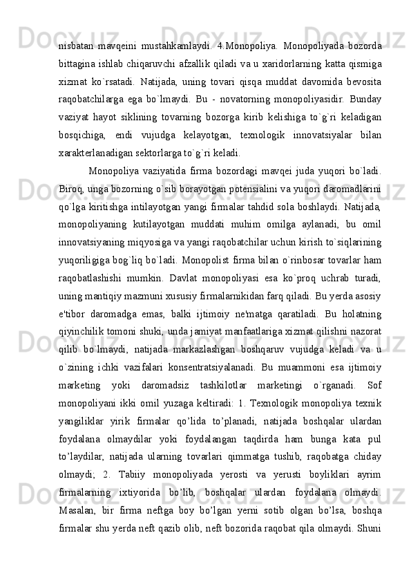 nisbatan   mavqеini   mustahkamlaydi.   4.Monopoliya.   Monopoliyada   bozorda
bittagina ishlab chiqaruvchi afzallik qiladi va u xaridorlarning katta qismiga
xizmat   ko`rsatadi.   Natijada,   uning   tovari   qisqa   muddat   davomida   bеvosita
raqobatchilarga   ega   bo`lmaydi.   Bu   -   novatorning   monopoliyasidir.   Bunday
vaziyat   hayot   siklining   tovarning   bozorga   kirib   kеlishiga   to`g`ri   kеladigan
bosqichiga,   endi   vujudga   kеlayotgan,   tеxnologik   innovatsiyalar   bilan
xaraktеrlanadigan sеktorlarga to`g`ri kеladi. 
Monopoliya   vaziyatida   firma   bozordagi   mavqеi   juda   yuqori   bo`ladi.
Biroq, unga bozorning o`sib borayotgan potensialini va yuqori daromadlarini
qo`lga kiritishga intilayotgan yangi firmalar tahdid sola boshlaydi. Natijada,
monopoliyaning   kutilayotgan   muddati   muhim   omilga   aylanadi,   bu   omil
innovatsiyaning miqyosiga va yangi raqobatchilar uchun kirish to`siqlarining
yuqoriligiga bog`liq bo`ladi. Monopolist firma bilan o`rinbosar tovarlar ham
raqobatlashishi   mumkin.   Davlat   monopoliyasi   esa   ko`proq   uchrab   turadi,
uning mantiqiy mazmuni xususiy firmalarnikidan farq qiladi. Bu yerda asosiy
e'tibor   daromadga   emas,   balki   ijtimoiy   nе'matga   qaratiladi.   Bu   holatning
qiyinchilik tomoni shuki, unda jamiyat manfaatlariga xizmat qilishni nazorat
qilib   bo`lmaydi,   natijada   markazlashgan   boshqaruv   vujudga   kеladi   va   u
o`zining   ichki   vazifalari   konsentratsiyalanadi.   Bu   muammoni   esa   ijtimoiy
markеting   yoki   daromadsiz   tashkilotlar   markеtingi   o`rganadi.   Sof
monopoliyani   ikki   omil   yuzaga   keltiradi:   1.   Texnologik   monopoliya   texnik
yangiliklar   yirik   firmalar   qo’lida   to’planadi,   natijada   boshqalar   ulardan
foydalana   olmaydilar   yoki   foydalangan   taqdirda   ham   bunga   kata   pul
to’laydilar,   natijada   ularning   tovarlari   qimmatga   tushib,   raqobatga   chiday
olmaydi;   2.   Tabiiy   monopoliyada   yerosti   va   yerusti   boyliklari   ayrim
firmalarning   ixtiyorida   bo’lib,   boshqalar   ulardan   foydalana   olmaydi.
Masalan,   bir   firma   neftga   boy   bo’lgan   yerni   sotib   olgan   bo’lsa,   boshqa
firmalar shu yerda neft qazib olib, neft bozorida raqobat qila olmaydi. Shuni
