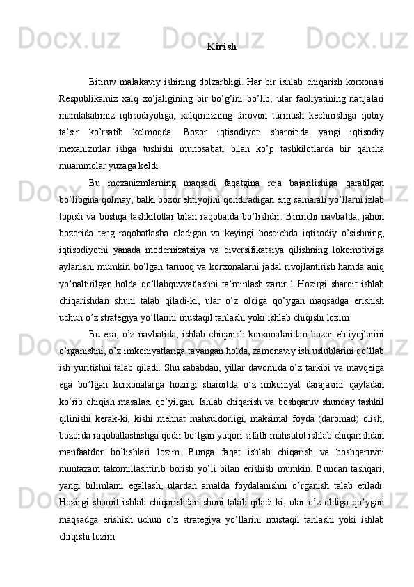 Kirish
Bitiruv   malakaviy   ishining   dolzarbligi.   Har   bir   ishlab   chiqarish   korxonasi
Respublikamiz   xalq   xo’jaligining   bir   bo’g’ini   bo’lib,   ular   faoliyatining   natijalari
mamlakatimiz   iqtisodiyotiga,   xalqimizning   farovon   turmush   kechirishiga   ijobiy
ta’sir   ko’rsatib   kelmoqda.   Bozor   iqtisodiyoti   sharoitida   yangi   iqtisodiy
mexanizmlar   ishga   tushishi   munosabati   bilan   ko’p   tashkilotlarda   bir   qancha
muammolar yuzaga keldi. 
Bu   mexanizmlarning   maqsadi   faqatgina   reja   bajarilishiga   qaratilgan
bo’libgina qolmay, balki bozor ehtiyojini qondiradigan eng samarali yo’llarni izlab
topish   va  boshqa   tashkilotlar   bilan  raqobatda   bo’lishdir.   Birinchi   navbatda,   jahon
bozorida   teng   raqobatlasha   oladigan   va   keyingi   bosqichda   iqtisodiy   o’sishning,
iqtisodiyotni   yanada   modernizatsiya   va   diversifikatsiya   qilishning   lokomotiviga
aylanishi mumkin bo’lgan tarmoq va korxonalarni jadal rivojlantirish hamda aniq
yo’naltirilgan   holda   qo’llabquvvatlashni   ta’minlash   zarur.1   Hozirgi   sharoit   ishlab
chiqarishdan   shuni   talab   qiladi-ki,   ular   o’z   oldiga   qo’ygan   maqsadga   erishish
uchun o’z strategiya yo’llarini mustaqil tanlashi yoki ishlab chiqishi lozim. 
Bu   esa,   o’z   navbatida,   ishlab   chiqarish   korxonalaridan   bozor   ehtiyojlarini
o’rganishni, o’z imkoniyatlariga tayangan holda, zamonaviy ish uslublarini qo’llab
ish yuritishni talab qiladi. Shu sababdan, yillar davomida o’z tarkibi va mavqeiga
ega   bo’lgan   korxonalarga   hozirgi   sharoitda   o’z   imkoniyat   darajasini   qaytadan
ko’rib   chiqish   masalasi   qo’yilgan.   Ishlab   chiqarish   va   boshqaruv   shunday   tashkil
qilinishi   kerak-ki,   kishi   mehnat   mahsuldorligi,   maksimal   foyda   (daromad)   olish,
bozorda raqobatlashishga qodir bo’lgan yuqori sifatli mahsulot ishlab chiqarishdan
manfaatdor   bo’lishlari   lozim.   Bunga   faqat   ishlab   chiqarish   va   boshqaruvni
muntazam   takomillashtirib   borish   yo’li   bilan   erishish   mumkin.   Bundan   tashqari,
yangi   bilimlarni   egallash,   ulardan   amalda   foydalanishni   o’rganish   talab   etiladi.
Hozirgi   sharoit   ishlab   chiqarishdan   shuni   talab   qiladi-ki,   ular   o’z   oldiga   qo’ygan
maqsadga   erishish   uchun   o’z   strategiya   yo’llarini   mustaqil   tanlashi   yoki   ishlab
chiqishi lozim.