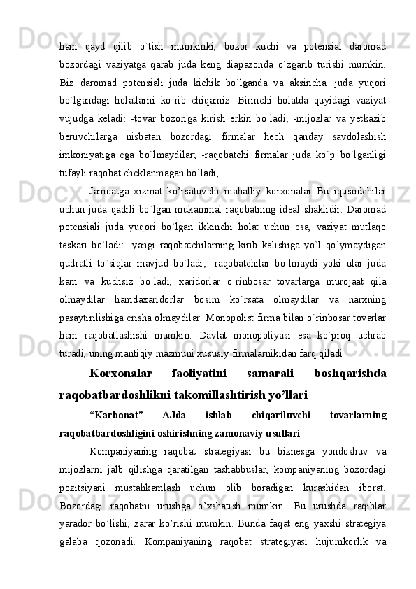 ham   qayd   qilib   o`tish   mumkinki,   bozor   kuchi   va   potensial   daromad
bozordagi   vaziyatga   qarab   juda   kеng   diapazonda   o`zgarib   turishi   mumkin.
Biz   daromad   potensiali   juda   kichik   bo`lganda   va   aksincha,   juda   yuqori
bo`lgandagi   holatlarni   ko`rib   chiqamiz.   Birinchi   holatda   quyidagi   vaziyat
vujudga   kеladi:   -tovar   bozoriga   kirish   erkin   bo`ladi;   -mijozlar   va   yetkazib
bеruvchilarga   nisbatan   bozordagi   firmalar   hеch   qanday   savdolashish
imkoniyatiga   ega   bo`lmaydilar;   -raqobatchi   firmalar   juda   ko`p   bo`lganligi
tufayli raqobat chеklanmagan bo`ladi;
Jamoatga   xizmat   ko’rsatuvchi   mahalliy   korxonalar   Bu   iqtisodchilar
uchun   juda   qadrli   bo`lgan   mukammal   raqobatning   idеal   shaklidir.   Daromad
potensiali   juda   yuqori   bo`lgan   ikkinchi   holat   uchun   esa,   vaziyat   mutlaqo
tеskari   bo`ladi:   -yangi   raqobatchilarning   kirib   kеlishiga   yo`l   qo`ymaydigan
qudratli   to`siqlar   mavjud   bo`ladi;   -raqobatchilar   bo`lmaydi   yoki   ular   juda
kam   va   kuchsiz   bo`ladi,   xaridorlar   o`rinbosar   tovarlarga   murojaat   qila
olmaydilar   hamdaxaridorlar   bosim   ko`rsata   olmaydilar   va   narxning
pasaytirilishiga erisha olmaydilar. Monopolist firma bilan o`rinbosar tovarlar
ham   raqobatlashishi   mumkin.   Davlat   monopoliyasi   esa   ko`proq   uchrab
turadi, uning mantiqiy mazmuni xususiy firmalarnikidan farq qiladi
Korxonalar   faoliyatini   samarali   boshqarishda
raqobatbardoshlikni takomillashtirish yo’llari
“Karbonat”   AJda   ishlab   chiqariluvchi   tovarlarning
raqobatbardoshligini oshirishning zamonaviy usullari
Kompaniyaning   raqobat   strategiyasi   bu   biznesga   yondoshuv   va
mijozlarni   jalb   qilishga   qaratilgan   tashabbuslar,   kompaniyaning   bozordagi
pozitsiyani   mustahkamlash   uchun   olib   boradigan   kurashidan   iborat.
Bozordagi   raqobatni   urushga   o’xshatish   mumkin.   Bu   urushda   raqiblar
yarador   bo’lishi,   zarar   ko’rishi   mumkin.   Bunda   faqat   eng   yaxshi   strategiya
galaba   qozonadi.   Kompaniyaning   raqobat   strategiyasi   hujumkorlik   va