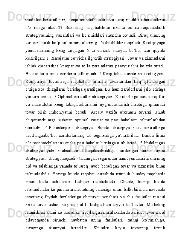 mudofaa   harakatlarini,   qisqa   muddatli   taktik   va   uzoq   muddatli   harakatlarni
o’z   ichiga   oladi.23   Bozordagi   raqobatchilar   nechta   bo’lsa   raqobatchilik
strategiyasining   variantlari   va   ko’rinishlari   shuncha   bo’ladi.   Biroq   ularning
turi qanchalik ko’p bo’lmasin, ularning o’xshashliklari topiladi. Strategiyaga
yondoshishning   keng   tarqalgan   5   ta   varianti   mavjud   bo’lib,   ular   quyida
keltirilgan: 1. Xarajatlar bo’yicha ilg’orlik strategiyasi. Tovar va xizmatlarni
ishlab   chiqarishda   kompaniya   to’la   xarajatlarini   pasaytirishni   ko’zda   tutadi.
Bu   esa   ko’p   sonli   xaridorni   jalb   qiladi.   2.Keng   tabaqalashtirish   strategiyasi.
Kompaniya   tovarlariga   raqobatchi   firmalar   tovarlaridan   farq   qildiradigan
o’ziga   xos   chizgilarni   berishga   qaratilgan.   Bu   ham   xaridorlarni   jalb   etishga
yordam beradi. 3.Optimal xarajatlar strategiyasi. Xaridorlarga past xarajatlar
va   mahsulotni   keng   tabaqalashtirishni   uyg’unlashtirish   hisobiga   qimmatli
tovar   olish   imkoniyatini   beradi.   Asosiy   vazifa   o’xshash   tovarni   ishlab
chiqaruvchilarga   nisbatan   optimal   xarajat   va   past   baholarni   ta’minlashdan
iboratdir.   4.Fokuslangan   strategiya.   Bunda   strategiya   past   xarajatlarga
asoslanganbo’lib,   xaridorlarning   tor   segmentiga   yo’naltiriladi.   Bunda   firma
o’z raqobatchilaridan ancha past baholar hisobiga o’tib ketadi. 5.Ifodalangan
strategiya   yoki   mahsulotni   tabaqalashtirishga   asoslangan   bozor   uyasi
strategiyasi. Uning maqsadi - tanlangan segmentlar namoyondalarini ularning
did   va   talablariga   yanada   to’laroq   javob   beradigan   tovar   va   xizmatlar   bilan
ta’minlashdir.   Hozirgi   kunda   raqobat   kurashida   ustunlik   bunday   raqobatda
emas,   balki   baholardan   tashqari   raqobatdadir.   Chunki,   hozirgi   kunda
istе'molchilar ko`pincha mahsulotning bahosiga emas, balki birinchi navbatda
tovarning   foydali   fazilatlariga   ahamiyat   bеrishadi   va   shu   fazilatlar   ma'qul
kеlsa,   tovar   uchun   ko`proq   pul   to`lashga   ham   tayyor   bo`ladilar.   Markеting
izlanishlari shuni ko`rsatadiki, rivojlangan mamlakatlarda xaridor tovar xarid
qilayotganda   birinchi   navbatda   uning   fazilatlari,   tashqi   ko`rinishiga,
dizayniga   ahamiyat   bеradilar.   Shundan   kеyin   tovarning   tеxnik