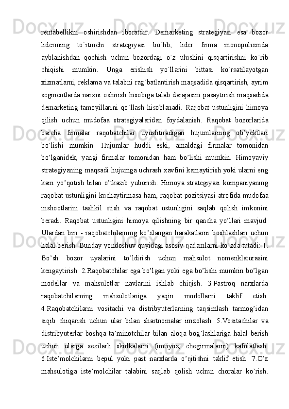 rеntabеllikni   oshirishdan   iboratdir.   Dеmarkеting   stratеgiyasi   esa   bozor
lidеrining   to`rtinchi   stratеgiyasi   bo`lib,   lidеr   firma   monopolizmda
ayblanishdan   qochish   uchun   bozordagi   o`z   ulushini   qisqartirishni   ko`rib
chiqishi   mumkin.   Unga   erishish   yo`llarini   bittasi   ko`rsatilayotgan
xizmatlarni, rеklama va talabni rag`batlantirish maqsadida qisqartirish, ayrim
sеgmеntlarda narxni oshirish hisobiga talab darajasini pasaytirish maqsadida
dеmarkеting   tamoyillarini   qo`llash   hisoblanadi.   Raqobat   ustunligini   himoya
qilish   uchun   mudofaa   strategiyalaridan   foydalanish.   Raqobat   bozorlarida
barcha   firmalar   raqobatchilar   uyushtiradigan   hujumlarning   ob’yektlari
bo’lishi   mumkin.   Hujumlar   huddi   eski,   amaldagi   firmalar   tomonidan
bo’lganidek,   yangi   firmalar   tomonidan   ham   bo’lishi   mumkin.   Himoyaviy
strategiyaning maqsadi hujumga uchrash xavfini kamaytirish yoki ularni eng
kam   yo’qotish   bilan   o’tkazib   yuborish.   Himoya   strategiyasi   kompaniyaning
raqobat ustunligini kuchaytirmasa ham, raqobat pozitsiyasi atrofida mudofaa
inshootlarini   tashkil   etish   va   raqobat   ustunligini   saqlab   qolish   imkonini
beradi.   Raqobat   ustunligini   himoya   qilishning   bir   qancha   yo’llari   mavjud.
Ulardan   biri   -   raqobatchilarning   ko’zlangan   harakatlarni   boshlashlari   uchun
halal berish. Bunday yondoshuv quyidagi asosiy qadamlarni ko’zda tutadi: 1.
Bo’sh   bozor   uyalarini   to’ldirish   uchun   mahsulot   nomenklaturasini
kengaytirish. 2.Raqobatchilar ega bo’lgan yoki ega bo’lishi mumkin bo’lgan
modellar   va   mahsulotlar   navlarini   ishlab   chiqish.   3.Pastroq   narxlarda
raqobatchilarning   mahsulotlariga   yaqin   modellarni   taklif   etish.
4.Raqobatchilarni   vositachi   va   distribyuterlarning   taqsimlash   tarmog’idan
siqib   chiqarish   uchun   ular   bilan   shartnomalar   imzolash.   5.Vositachilar   va
distribyuterlar   boshqa   ta’minotchilar   bilan   aloqa   bog’lashlariga   halal   berish
uchun   ularga   sezilarli   skidkalarni   (imtiyoz,   chegirmalarni)   kafolatlash.
6.Iste’molchilarni   bepul   yoki   past   narxlarda   o’qitishni   taklif   etish.   7.O’z
mahsulotiga   iste’molchilar   talabini   saqlab   qolish   uchun   choralar   ko’rish.