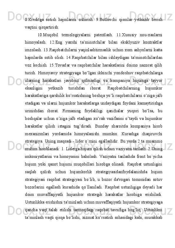8.Kreditga   sotish   hajmlarini   oshirish.   9.Butlovchi   qismlar   yetkazib   berish
vaqtini qisqartirish.
10.Muqobil   texnologiyalarni   patentlash.   11.Xususiy   nou-xaularni
himoyalash.   12.Eng   yaxshi   ta’minotchilar   bilan   eksklyuziv   kontraktlar
imzolash. 13.Raqobatchilarni yaqinlashtirmaslik uchun xom ashyolarni katta
hajmlarda   sotib   olish.   14.Raqobatchilar   bilan   ishlaydigan   ta’minotchilardan
voz   kechish.   15.Tovarlar   va   raqobatchilar   harakatlarini   doimo   nazorat   qilib
turish.   Himoyaviy   strategiyaga   bo’lgan   ikkinchi   yondoshuv   raqobatchilarga
ularning   harakatlari   javobsiz   qolmasligi   va   kompaniya   hujumga   tayyor
ekanligini   yetkazib   turishdan   iborat.   Raqobatchilarning   hujumkor
harakatlariga qarshilik ko’rsatishning boshqa yo’li raqobatchilarni o’ziga jalb
etadigan va ularni hujumkor harakatlarga undaydigan foydani kamaytirishga
urinishdan   iborat.   Firmaning   foydaliligi   qanchalar   yuqori   bo’lsa,   bu
boshqalar   uchun   o’ziga   jalb   etadigan   xo’rak   vazifasini   o’taydi   va   hujumkor
harakatlar   qilish   istagini   tug’diradi.   Bunday   sharoitda   kompaniya   hisob
mexanizmlari   yordamida   himoyalanishi   mumkin.   Kurashga   chaqiruvchi
stratеgiya. Uning maqsadi - lidеr o`rnini egallashdir. Bu yerda 2 ta muammo
muhim hisoblanadi: 1. Lidеrga hujum qilish uchun vaziyatni tanlash. 2.Uning
imkoniyatlarini   va   himoyasini   baholash.   Vaziyatni   tanlashda   front   bo`yicha
hujum   yoki   qanot   hujumi   muqobillari   hisobga   olinadi.   Raqobat   ustunligini
saqlab   qolish   uchun   hujumkorlik   strategiyasidanfoydalanishda   hujum
stratеgiyasi   raqobat   stratеgiyasi   bo`lib,   u   bozor   da'vogari   tomonidan   sotuv
bozorlarini   egallash   kurashida   qo`llaniladi.   Raqobat   ustunligiga   deyarli   har
doim   muvaffaqiyatli   hujumkor   strategik   harakatlar   hisobiga   erishiladi.
Ustunlikka erishishni ta’minlash uchun muvaffaqiyatli hujumkor strategiyaga
qancha   vaqt   talab   etilishi   tarmoqdagi   raqobat   tavsifiga   bog’liq.   Ustunlikni
ta’minlash vaqti qisqa bo’lishi, xizmat ko’rsatish sohasidagi kabi, murakkab