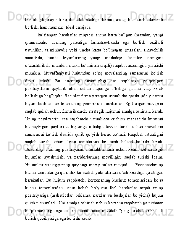 texnologik jarayonli kapital talab etadigan tarmoqlardagi kabi ancha davomli
bo’lishi ham mumkin. Ideal darajada
ko’zlangan   harakatlar   miqyosi   ancha   katta   bo’lgan   (masalan,   yangi
qimmatbaho   dorining   patentiga   farmatsevtikada   ega   bo’lish   sezilarli
ustunlikni   ta’minlaydi)   yoki   uncha   katta   bo’lmagan   (masalan,   tikuvchilik
sanoatida,   bunda   kiyimlarning   yangi   modadagi   fasonlari   osongina
o’zlashtirilishi mumkin, nusxa ko’chirish orqali) raqobat ustunligini yaratishi
mumkin.   Muvaffaqiyatli   hujumdan   so’ng   mevalarning   samarasini   ko’rish
davri   keladi.   Bu   davrning   davomiyligi   esa   raqiblarga   yo’qotilgan
pozitsiyalarni   qaytarib   olish   uchun   hujumga   o’tishga   qancha   vaqt   kerak
bo’lishiga bog’liqdir. Raqiblar firma yaratgan ustunlikka qarshi jiddiy qarshi
hujum boshlashlari bilan uning yemirilishi boshlanadi. Egallangan mavqeini
saqlab qolish uchun firma ikkinchi strategik hujumni amalga oshirishi kerak.
Uning   poydevorini   esa   raqobatchi   ustunlikka   erishish   maqsadida   kurashni
kuchaytirgan   paytlarida   hujumga   o’tishga   tayyor   turish   uchun   mevalarni
samarasini   ko’rish   davrida   qurib   qo’yish   kerak   bo’ladi.   Raqobat   ustunligini
saqlab   turish   uchun   firma   raqiblardan   bir   bosh   baland   bo’lishi   kerak.
Bozordagi   o’zining   pozitsiyasini   mustahkamlash   uchun   ketma-ket   strategik
hujumlar   uyushtirishi   va   xaridorlarning   moyilligini   saqlab   turishi   lozim.
Hujumkor   strategiyaning   quyidagi   asosiy   turlari   mavjud:   1.   Raqobatchining
kuchli tomonlariga qarshilik ko’rsatish yoki ulardan o’zib ketishga qaratilgan
harakatlar.   Bu   hujum   raqobatchi   korxonaning   kuchsiz   tomonlaridan   ko’ra
kuchli   tomonlaridan   ustun   kеlish   bo`yicha   faol   harakatlar   orqali   uning
pozitsiyasiga   (mahsulotlar,   rеklama,   narxlar   va   boshqalar   bo`yicha)   hujum
qilish tushuniladi. Uni amalga oshirish uchun korxona raqobatchiga nisbatan
ko`p rеsurslarga ega bo`lishi hamda uzoq muddatli “jang harakatlari”ni olib
borish qobiliyatiga ega bo`lishi kеrak.