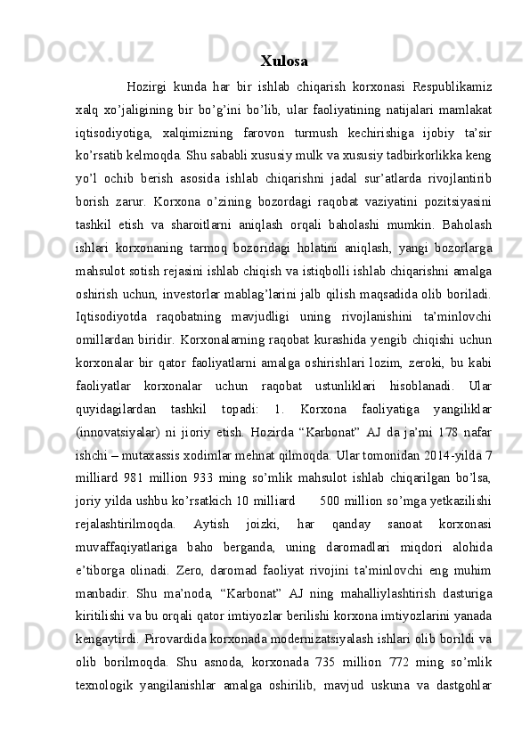 Xulosa
Hozirgi   kunda   har   bir   ishlab   chiqarish   korxonasi   Respublikamiz
xalq   xo’jaligining   bir   bo’g’ini   bo’lib,   ular   faoliyatining   natijalari   mamlakat
iqtisodiyotiga,   xalqimizning   farovon   turmush   kechirishiga   ijobiy   ta’sir
ko’rsatib kelmoqda. Shu sababli xususiy mulk va xususiy tadbirkorlikka keng
yo’l   ochib   berish   asosida   ishlab   chiqarishni   jadal   sur’atlarda   rivojlantirib
borish   zarur.   Korxona   o’zining   bozordagi   raqobat   vaziyatini   pozitsiyasini
tashkil   etish   va   sharoitlarni   aniqlash   orqali   baholashi   mumkin.   Baholash
ishlari   korxonaning   tarmoq   bozoridagi   holatini   aniqlash,   yangi   bozorlarga
mahsulot sotish rejasini ishlab chiqish va istiqbolli ishlab chiqarishni amalga
oshirish  uchun, investorlar mablag’larini jalb qilish  maqsadida olib boriladi.
Iqtisodiyotda   raqobatning   mavjudligi   uning   rivojlanishini   ta’minlovchi
omillardan   biridir.   Korxonalarning   raqobat   kurashida   yengib   chiqishi   uchun
korxonalar   bir   qator   faoliyatlarni   amalga   oshirishlari   lozim,   zeroki,   bu   kabi
faoliyatlar   korxonalar   uchun   raqobat   ustunliklari   hisoblanadi.   Ular
quyidagilardan   tashkil   topadi:   1.   Korxona   faoliyatiga   yangiliklar
(innovatsiyalar)   ni   jioriy   etish.   Hozirda   “Karbonat”   AJ   da   ja’mi   178   nafar
ishchi – mutaxassis xodimlar mehnat qilmoqda. Ular tomonidan 2014-yilda 7
milliard   981   million   933   ming   so’mlik   mahsulot   ishlab   chiqarilgan   bo’lsa,
joriy yilda ushbu ko’rsatkich 10 milliard           500 million so’mga yetkazilishi
rejalashtirilmoqda.   Aytish   joizki,   har   qanday   sanoat   korxonasi
muvaffaqiyatlariga   baho   berganda,   uning   daromadlari   miqdori   alohida
e’tiborga   olinadi.   Zero,   daromad   faoliyat   rivojini   ta’minlovchi   eng   muhim
manbadir.   Shu   ma’noda,   “Karbonat”   AJ   ning   mahalliylashtirish   dasturiga
kiritilishi va bu orqali qator imtiyozlar berilishi korxona imtiyozlarini yanada
kengaytirdi. Pirovardida korxonada modernizatsiyalash ishlari olib borildi va
olib   borilmoqda.   Shu   asnoda,   korxonada   735   million   772   ming   so’mlik
texnologik   yangilanishlar   amalga   oshirilib,   mavjud   uskuna   va   dastgohlar