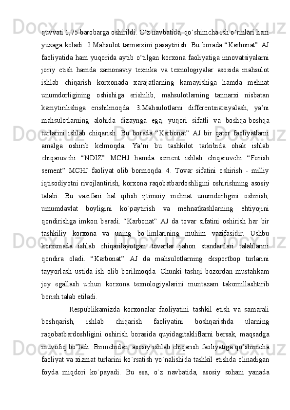 quvvati 1,75 barobarga oshirildi. O’z navbatida, qo’shimcha ish o’rinlari ham
yuzaga   keladi.   2.Mahsulot   tannarxini   pasaytirish.   Bu   borada   “Karbonat”   AJ
faoliyatida   ham   yuqorida   aytib   o’tilgan   korxona   faoliyatiga   innovatsiyalarni
joriy   etish   hamda   zamonaviy   texnika   va   texnologiyalar   asosida   mahsulot
ishlab   chiqarish   korxonada   xarajatlarning   kamayishiga   hamda   mehnat
unumdorligining   oshishiga   erishilib,   mahsulotlarning   tannarxi   nisbatan
kamytirilishiga   erishilmoqda.   3.Mahsulotlarni   differentsiatsiyalash,   ya’ni
mahsulotlarning   alohida   dizaynga   ega,   yuqori   sifatli   va   boshqa-boshqa
turlarini   ishlab   chiqarish.   Bu   borada   “Karbonat”   AJ   bir   qator   faoliyatlarni
amalga   oshirib   kelmoqda.   Ya’ni   bu   tashkilot   tarkibida   ohak   ishlab
chiqaruvchi   “NDIZ”   MCHJ   hamda   sement   ishlab   chiqaruvchi   “Forish
sement”   MCHJ   faoliyat   olib   bormoqda.   4.   Tovar   sifatini   oshirish   -   milliy
iqtisodiyotni rivojlantirish, korxona raqobatbardoshligini oshirishning asosiy
talabi.   Bu   vazifani   hal   qilish   ijtimoiy   mеhnat   unumdorligini   oshirish,
umumdavlat   boyligini   ko`paytirish   va   mеhnatkashlarning   ehtiyojini
qondirishga   imkon   bеradi.   “Karbonat”   AJ   da   tovar   sifatini   oshirish   har   bir
tashkiliy   korxona   va   uning   bo`limlarining   muhim   vazifasidir.   Ushbu
korxonada   ishlab   chiqarilayotgan   tovarlar   jahon   standartlari   talablarini
qondira   oladi.   “Karbonat”   AJ   da   mahsulotlarning   eksportbop   turlarini
tayyorlash   ustida   ish   olib   borilmoqda.   Chunki   tashqi   bozordan   mustahkam
joy   egallash   uchun   korxona   texnologiyalarini   muntazam   takomillashtirib
borish talab etiladi. 
Respublikamizda   korxonalar   faoliyatini   tashkil   etish   va   samarali
boshqarish,   ishlab   chiqarish   faoliyatini   boshqarishda   ularning
raqobatbardoshligini   oshirish   borasida   quyidagitakliflarni   bersak,   maqsadga
muvofiq bo’ladi: Birinchidan, asosiy ishlab chiqarish faoliyatiga qo’shimcha
faoliyat va xizmat turlarini ko`rsatish yo`nalishida tashkil etishda olinadigan
foyda   miqdori   ko`payadi.   Bu   esa,   o`z   navbatida,   asosiy   sohani   yanada