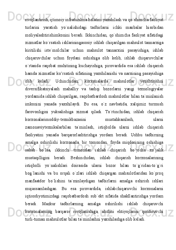 rivojlantirish, ijtimoiy infratuzilma holatini yaxshilash va qo`shimcha faoliyat
turlarini   yaratish   yo`nalishidagi   tadbirlarni   ichki   manbalar   hisobidan
moliyalashtirishimkonini   beradi.   Ikkinchidan,   qo`shimcha   faoliyat   sifatidagi
xizmatlar ko`rsatish ishlariningasosiy ishlab chiqarilgan mahsulot tannarxiga
kiritilishi   iste`molchilar   uchun   mahsulot   tannarxini   pasayishiga,   ishlab
chiqaruvchilar   uchun   foydani   oshishiga   olib   kelib,   ishlab   chiqaruvchilar
o`rtasida   raqobat   muhitining   kuchayishiga,   pirovardida   esa   ishlab   chiqarish
hamda xizmatlar ko’rsatish sifatining yaxshilanishi va narxining pasayishiga
olib   keladi.   Uchinchidan,   korxonalarda   mahsulotlar   yetishtirishni
diversifikatsiyalash   mahalliy   va   tashqi   bozorlarni   yangi   texnologiyalar
yordamida ishlab chiqarilgan, raqobatbardosh mahsulotlar bilan ta`minlanish
imkonini   yanada   yaxshilaydi.   Bu   esa,   o`z   navbatida,   xalqimiz   turmush
farovonligini   yuksalishiga   xizmat   qiladi.   To`rtinchidan,   ishlab   chiqarish
korxonalarimoddiy-texnikbazasini   mustahkamlash,   ularni
zamonaviytexnikalarbilan   ta`minlash,   istiqbolda   ularni   ishlab   chiqarish
faoliyatini   yanada   barqarorlashtirishga   yordam   beradi.   Ushbu   tadbirning
amalga   oshirilishi   korxonada,   bir   tomondan,   foyda   miqdorining   oshishiga
sabab   bo`lsa,   ikkinchi   tomondan   ishlab   chiqarish   bo`yicha   xo`jalik
mustaqilligini   beradi.   Beshinchidan,   ishlab   chiqarish   korxonalarining
istiqbolli   yo`nalishlari   doirasida   ularni   bozor   bilan   to`g`ridan-to`g`ri
bog`lanishi   va   bu   orqali   o`zlari   ishlab   chiqargan   mahsulotlaridan   ko`proq
manfaatdor   bo`lishini   ta`minlaydigan   tadbirlarni   amalga   oshirish   ishlari
mujassamlashgan.   Bu   esa   pirovardida,   ishlabchiqaruvchi   korxonalarni
iqtisodiyotimizdagi   raqobatbardosh   sub`ekt   sifatida   shakllantirishga   yordam
beradi.   Mazkur   tadbirlarning   amalga   oshirilishi   ishlab   chiqaruvchi
korxonalarning   barqaror   rivojlanishiga,   aholini   ehtiyojlarini   qondiruvchi
turli-tuman mahsulotlar bilan ta`minlashni yaxshilashga olib keladi.