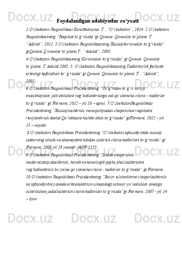 Foydalanilgan adabiyotlar ro’yxati
1.O’zbekiston Respublikasi Konstitutsiyasi. T.: “O’zbekiston”, 2014. 2.O’zbekiston
Respublikasining “Raqobat to’g’risida”gi Qonuni. Qonunlar to’plami. T. 
“Adolat”, 2011. 3.O’zbekiston Respublikasining Xususiykorxonalar to’g’risida” 
giQonuni.Q onunlar to’plami.T.: “Adolat”, 2003. 
4.O’zbekiston Respublikasining Korxonalar to’g’risida” gi Qonuni. Qonunlar 
to’plami. T. Adolat 2002. 5. O’zbekiston Respublikasining Tadbirkorlik faoliyati 
erkinligi kafolatlari to’ g’risida”gi Qonuni. Qonunlar to’plami. T.: “Adolat”, 
2001. 
6.O’zbekiston Respublikasi Prezidentining “To’g’ridan to’g’ri xorijiy 
investitsiyalar jalb etilishini rag’batlantirishga oid qo’shimcha chora – tadbirlar 
to’g’risida” gi Farmoni, 2012 – yil 10 – aprel. 7.O’zbekistonRespublikasi 
Prezidentining “Xususiylashtirish, monopoliyadan chiqarishva raqobatni 
rivojlantirish davlat Qo’mitasini tashkil etish to’g’risida” giFarmoni, 2012 – yil 
13 – noyabr.
  8.O’zbekiston Respublikasi Prezidentining “O’zbekiston iqtisodiyotida xususiy 
sektorning ulushi va ahamiyatini tubdan oshirish chora-tadbirlari to’g’risida” gi 
Farmoni, 2008 yil 28 yanvar. №PF-3135. 
9.O’zbekiston Respublikasi Prezidentining “Ishlab chiqarishni 
modernizatsiyalashtirish, texnik va texnologik qayta jihozlashtirishni 
rag’batlantirish bo’yicha qo’shimcha chora - tadbirlar to’g’risida” gi Farmoni, 
10.O’zbekiston Respublikasi Prezidentining “Bozor islohotlarini chuqurlashtirish 
va iqtisodiyotni yanada erkinlashtirish sohasidagi ustuvor yo’nalishlar amalga 
oshirilishini jadallashtirish chora-tadbirlari to’g’risida”gi Farmoni, 2007 - yil 14 
– iyun