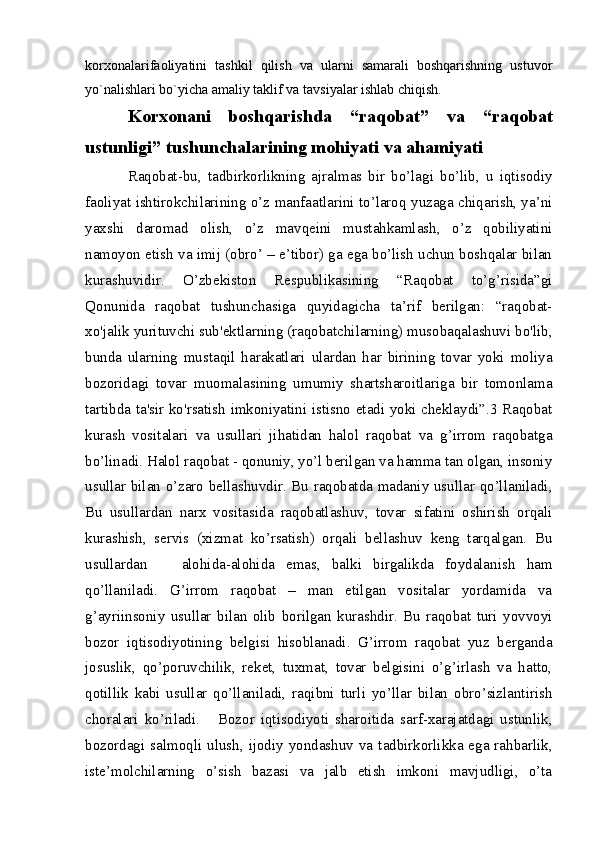 korxonalarifaoliyatini   tashkil   qilish   va   ularni   samarali   boshqarishning   ustuvor
yo`nalishlari bo`yicha amaliy taklif va tavsiyalar ishlab chiqish. 
Korxonani   boshqarishda   “raqobat”   va   “raqobat
ustunligi” tushunchalarining mohiyati va ahamiyati
Raqobat-bu,   tadbirkorlikning   ajralmas   bir   bo’lagi   bo’lib,   u   iqtisodiy
faoliyat ishtirokchilarining o’z manfaatlarini to’laroq yuzaga chiqarish, ya’ni
yaxshi   daromad   olish,   o’z   mavqeini   mustahkamlash,   o’z   qobiliyatini
namoyon etish va imij (obro’ – e’tibor) ga ega bo’lish uchun boshqalar bilan
kurashuvidir.   O’zbekiston   Respublikasining   “Raqobat   to’g’risida”gi
Qonunida   raqobat   tushunchasiga   quyidagicha   ta’rif   berilgan:   “raqobat-
xo'jalik yurituvchi sub'ektlarning (raqobatchilarning) musobaqalashuvi bo'lib,
bunda   ularning   mustaqil   harakatlari   ulardan   har   birining   tovar   yoki   moliya
bozoridagi   tovar   muomalasining   umumiy   shartsharoitlariga   bir   tomonlama
tartibda ta'sir ko'rsatish imkoniyatini istisno etadi yoki cheklaydi”.3 Raqobat
kurash   vositalari   va   usullari   jihatidan   halol   raqobat   va   g’irrom   raqobatga
bo’linadi. Halol raqobat - qonuniy, yo’l berilgan va hamma tan olgan, insoniy
usullar bilan o’zaro bellashuvdir. Bu raqobatda madaniy usullar qo’llaniladi,
Bu   usullardan   narx   vositasida   raqobatlashuv,   tovar   sifatini   oshirish   orqali
kurashish,   servis   (xizmat   ko’rsatish)   orqali   bellashuv   keng   tarqalgan.   Bu
usullardan       alohida-alohida   emas,   balki   birgalikda   foydalanish   ham
qo’llaniladi.   G’irrom   raqobat   –   man   etilgan   vositalar   yordamida   va
g’ayriinsoniy   usullar   bilan   olib   borilgan   kurashdir.   Bu   raqobat   turi   yovvoyi
bozor   iqtisodiyotining   belgisi   hisoblanadi.   G’irrom   raqobat   yuz   berganda
josuslik,   qo’poruvchilik,   reket,   tuxmat,   tovar   belgisini   o’g’irlash   va   hatto,
qotillik   kabi   usullar   qo’llaniladi,   raqibni   turli   yo’llar   bilan   obro’sizlantirish
choralari   ko’riladi.       Bozor   iqtisodiyoti   sharoitida   sarf-xarajatdagi   ustunlik,
bozordagi salmoqli ulush, ijodiy  yondashuv  va tadbirkorlikka ega  rahbarlik,
iste’molchilarning   o’sish   bazasi   va   jalb   etish   imkoni   mavjudligi,   o’ta