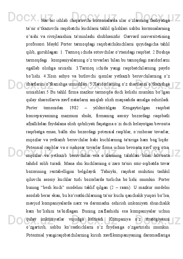 Har   bir   ishlab   chiqaruvchi   korxonalarda   ular   o’zlarining   faoliyatiga
ta’sir o’tkazuvchi raqobatchi kuchlarni tahlil qilishlari ushbu korxonalarning
o’sishi   va   rivojlanishini   ta’minlashi   shubhasizdir.   Garvard   universitetining
professori   Maykl   Porter   tarmoqdagi   raqobatchikuchlarni   quyidagicha   tahlil
qilib, guruhlagan: 1. Tarmoq ichida sotuvchilar o’rtasidagi raqobat. 2.Boshqa
tarmoqdagi    kompaniyalarning o’z tovarlari bilan bu tamoqdagi xaridorlarni
egallab   olishga   urinishi.   3.Tarmoq   ichida   yangi   raqobatchilarning   paydo
bo’lishi.   4.Xom   ashyo   va   butlovchi   qismlar   yetkazib   beruvchilarning   o’z
shartlarini o’tkazishga urinishlari. 5.Xaridorlarning o’z shartlarini o’tkazishga
urinishlari.5 Bu  tahlil  firma  mazkur tarmoqda  duch kelishi mumkin  bo’lgan
qulay sharoitlarva xavf-xatarlarni aniqlab olish maqsadida amalga oshiriladi.
Portеr   tomonidan   1982   –   yilikiritilgan   Kеngaytirilgan   raqobat
konsepsiyasining   mazmuni   shuki,   firmaning   asosiy   bozordagi   raqobatli
afzallikdan foydalana olish qobiliyati faqatgina o`zi duch kеlayotgan bеvosita
raqobatga   emas,   balki   shu   bozordagi   potensial   raqiblar,   o`rinbosar   tovarlar,
mijozlar   va   yetkazib   bеruvchilar   kabi   kuchlarning   ta'siriga   ham   bog`liqdir.
Potensial raqiblar va o`rinbosar tovarlar firma uchun bеvosita xavf uyg`otsa,
mijozlar   va   yetkazib   bеruvchilar   esa   o`zlarining   talablari   bilan   bilvosita
tahdid   solib   turadi.   Mana   shu   kuchlarning   o`zaro   ta'siri   oxir-oqibatda   tovar
bozorining   rеntabеlligini   bеlgilaydi.   Tabiiyki,   raqobat   muhitini   tashkil
qiluvchi   asosiy   kuchlar   turli   bozorlarda   turlicha   bo`lishi   mumkin.   Porter
buning   “besh   kuch”   modelini   taklif   qilgan   (2   –   rasm).   U   mazkur   modelni
asoslab berar ekan, bu ko’rsatkichlarning ta’sir kuchi qanchalik yuqori bo’lsa,
mavjud   kompaniyalarda   narx   va   daromadni   oshirish   imkoniyati   shunchalik
kam   bo’lishini   ta’kidlagan.   Buning   zaiflashishi   esa   kompaniyalar   uchun
qulay   imkoniyatlar   vujudga   keltiradi.   Kompaniya   o’z   strategiyasini
o’zgartirib,   ushbu   ko’rsatkichlarni   o’z   foydasiga   o’zgartirishi   mumkin.
Potentsial   yangiraqobatchilarning   kirish   xavfikompaniyaning   daromadlariga