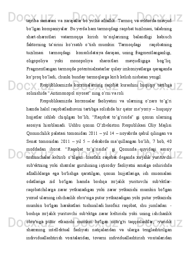 tajriba samarasi  va  xarajatlar bo`yicha  afzallik. Tarmoq  va  sektorda mavjud
bo’lgan kompaniyalar. Bu yerda ham tarmoqdagi raqobat tuzilmasi, talabning
shart-sharoitlari   vatarmoqqa   kirish   to’siqlarining   balandligi   kabiuch
faktorning   ta’sirini   ko’rsatib   o’tish   mumkin:   Tarmoqdagi       raqobatning
tuzilmasi       tarmoqdagi       konsolidatsiya   darajasi,   uning   fragmentlanganligi,
oligopoliya   yoki   monopoliya   sharoitlari   mavjudligiga   bog’liq.
Fragmentlangan tarmoqda potentsialxatarlar qulay imkoniyatlarga qaraganda
ko’proq bo’ladi, chunki bunday tarmoqlarga kirib kelish nisbatan yengil.
Respublikamizda   korxonalarning   raqobat   kurashini   huquqiy   tartibga
solinishida “Antimonopol siyosat” ning o’rni va roli 
Respublikamizda   korxonalar   faoliyatini   va   ularning   o’zaro   to’g’ri
hamda halol raqobatlashuvini tartibga solishda bir qator me’yoriy – huquqiy
hujjatlar   ishlab   chiqilgan   bo’lib,   “Raqobat   to’g’risida”   gi   qonun   ularning
asosiysi   hisoblanadi.   Ushbu   qonun   O’zbekiston   Respublikasi   Oliy   Majlisi
Qonunchilik palatasi tomonidan 2011 – yil 14 – noyabrda qabul qilingan va
Senat   tomonidan   2011   –   yil   5   –   dekabrda   ma’qullangan   bo’lib,   7   bob,   40
moddadan   iborat.   “Raqobat   to’g’risida”   gi   Qonunda   quyidagi   asosiy
tushunchalar   keltirib   o’tilgan:   Insofsiz   raqobat   deganda   xo'jalik   yurituvchi
sub'ektning   yoki   shaxslar   guruhining   iqtisodiy   faoliyatni   amalga   oshirishda
afzalliklarga   ega   bo'lishga   qaratilgan,   qonun   hujjatlariga,   ish   muomalasi
odatlariga   zid   bo'lgan   hamda   boshqa   xo'jalik   yurituvchi   sub'ektlar-
raqobatchilarga   zarar   yetkazadigan   yoki   zarar   yetkazishi   mumkin   bo'lgan
yoxud ularning ishchanlik obro'siga putur yetkazadigan yoki putur yetkazishi
mumkin   bo'lgan   harakatlari   tushuniladi.Insofsiz   raqobat,   shu   jumladan:   -
boshqa   xo'jalik   yurituvchi   sub'ektga   zarar   keltirishi   yoki   uning   ishchanlik
obro'siga   putur   etkazishi   mumkin   bo'lgan   noto'g'ri   taqqoslashlar;   -yuridik
shaxsning   intellektual   faoliyati   natijalaridan   va   ularga   tenglashtirilgan
individuallashtirish   vositalaridan,   tovarni   individuallashtirish   vositalaridan