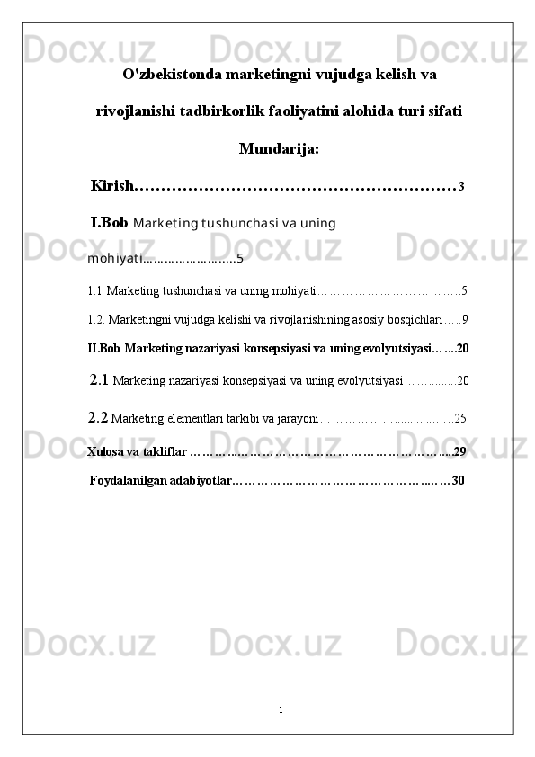 O'zbekistonda marketingni vujudga kelish va
rivojlanishi tadbirkorlik faoliyatini alohida turi sifati
Mundarija:
Kirish…………………………………………………… 3
I.Bob  Mark et ing t ushunchasi v a uning 
mohiy at i… … … … … … … .....5
1.1  Marketing tushunchasi va uning mohiyati……………………………..5
  1.2. Marketingni vujudga kelishi va rivojlanishining asosiy bosqichlari…..9
  II.Bob Marketing nazariyasi konsepsiyasi va uning evolyutsiyasi…....20
   2.1  Marketing nazariyasi konsepsiyasi va uning evolyutsiyasi…….........20
     2.2  Marketing elementlari tarkibi va jarayoni……………….............…..25
      Xulosa va takliflar ………...………………………………………….....29
       Foydalanilgan adabiyotlar………………………………………..……30
                        
1 