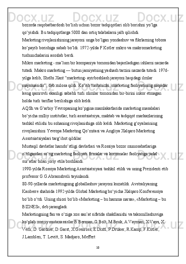 bozorda raqobatbardosh bo‘lish uchun bozor tadqiqotlari olib borishni yo‘lga 
qo‘yishdi. Bu tadqiqotlarga 5000 dan ortiq talabalarni jalb qilishdi.  
Marketing rivojlanishining jarayoni unga bo‘lgan yondashuv va fikrlarning tobora 
ko‘payib borishiga sabab bo‘ldi. 1972-yilda F.Kotler mikro va makromarketing 
tushunchalarini asoslab berdi.  
Mikro marketing - ma’lum bir kompaniya tomonidan bajariladigan ishlarni nazarda 
tutadi. Makro marketing — butun jamiyatning yashash tarzini nazarda tutadi. 1976-
yilga kelib, Shelbi Xant “marketing- ayirboshlash jarayoni haqidagi ilmlar 
majmuasidir”, deb xulosa qildi. Ko‘rib turibmizki, marketing faoliyatining naqadar 
keng qamrovli ekanligi sababli turli olimlar tomonidan bir-birini inkor etmagan 
holda turli tariflar berilishiga olib keldi.  
AQSh va G‘arbiy Yevropaning ko‘pgina mamlakatlarida marketing masalalari 
bo‘yicha milliy institutlar, turli assotsiatsiya, maktab va tadqiqot markazlarining 
tashkil etilishi bu sohaning rivojlanishiga olib keldi. Marketing g‘oyalarining 
rivojlanishini Yevropa Marketing Qo‘mitasi va Angliya Xalqaro Marketing 
Assotsiatsiyalari targ‘ibot qildilar.  
Mustaqil davlatlar hamdo‘stligi davlatlari va Rossiya bozor munosabatlariga 
o‘tilgandan so‘ng marketing faoliyati firmalar va korxonalar faoliyatiga jadal 
sur’atlar bilan joriy etila boshlandi.  
1990-yilda Rossiya Marketing Assotsiatsiyasi tashkil etildi va uning Prezidenti etib 
professor G.G.Abramshvili tayinlandi. 
80-90-yillarda marketingning globallashuv jarayoni kuzatildi. Avstraliyaning 
Kanberre shahrida 1992-yilda Global Marketing bo‘yicha Xalqaro Konferensiya 
bo‘lib o‘tdi. Uning shiori bo‘lib «Marketing – bu hamma narsa», «Marketing – bu 
BIZNES», deb jarangladi. 
Marketingning fan va o‘ziga xos san’at sifatida shakllanishi va takomillashuviga 
ko‘plab xorijiy mutaxassislar B.Berman, G.Bolt, M.Bruk, A.Vayman, X.Vays, X. 
Verli, D. Gardner, D.Garst, X.Grenross, E.Dixtl, P.Druker, R.Kamp, F.Kotler, 
J.Lamblen, T. Levitt, S. Madjaro, Meffert 
10 