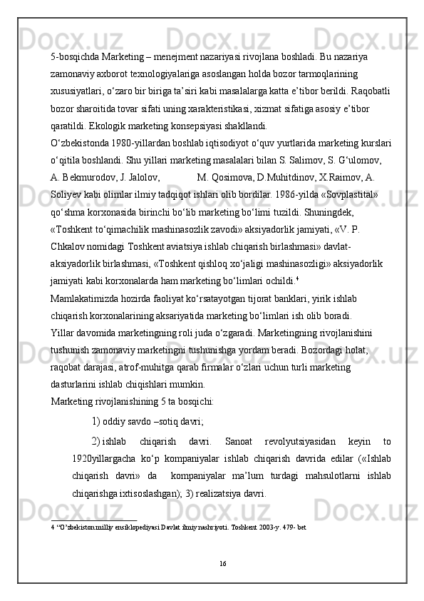 5-bosqichda Marketing – menejment nazariyasi rivojlana boshladi. Bu nazariya 
zamonaviy axborot texnologiyalariga asoslangan holda bozor tarmoqlarining 
xususiyatlari, o‘zaro bir biriga ta’siri kabi masalalarga katta e’tibor berildi. Raqobatli
bozor sharoitida tovar sifati uning xarakteristikasi, xizmat sifatiga asosiy e’tibor 
qaratildi. Ekologik marketing konsepsiyasi shakllandi.  
O‘zbekistonda 1980-yillardan boshlab iqtisodiyot o‘quv yurtlarida marketing kurslari
o‘qitila boshlandi. Shu yillari marketing masalalari bilan S. Salimov, S. G‘ulomov, 
A. Bekmurodov, J. Jalolov,               M. Qosimova, D.Muhitdinov, X.Raimov, A. 
Soliyev kabi olimlar ilmiy tadqiqot ishlari olib bordilar. 1986-yilda «Sovplastital» 
qo‘shma korxonasida birinchi bo‘lib marketing bo‘limi tuzildi. Shuningdek,  
«Toshkent to‘qimachilik mashinasozlik zavodi» aksiyadorlik jamiyati, «V. P. 
Chkalov nomidagi Toshkent aviatsiya ishlab chiqarish birlashmasi» davlat-
aksiyadorlik birlashmasi, «Toshkent qishloq xo‘jaligi mashinasozligi» aksiyadorlik 
jamiyati kabi korxonalarda ham marketing bo‘limlari ochildi. 4
Mamlakatimizda hozirda faoliyat ko‘rsatayotgan tijorat banklari, yirik ishlab 
chiqarish korxonalarining aksariyatida marketing bo‘limlari ish olib boradi.  
Yillar davomida marketingning roli juda o‘zgaradi. Marketingning   rivojlanishini 
tushunish zamonaviy marketingni tushunishga yordam beradi. Bozordagi holat, 
raqobat darajasi, atrof-muhitga qarab firmalar o‘zlari uchun turli marketing 
dasturlarini ishlab chiqishlari mumkin. 
Marketing rivojlanishining 5 ta bosqichi: 
1) oddiy savdo –sotiq davri; 
2) ishlab   chiqarish   davri.   Sanoat   revolyutsiyasidan   keyin   to
1920yillargacha   ko‘p   kompaniyalar   ishlab   chiqarish   davrida   edilar   («Ishlab
chiqarish   davri»   da     kompaniyalar   ma’lum   turdagi   mahsulotlarni   ishlab
chiqarishga ixtisoslashgan); 3) realizatsiya davri. 
4  “O’zbekiston milliy ensiklopediyasi Davlat ilmiy nashriyoti. Toshkent 2003-y. 479- bet 
16 