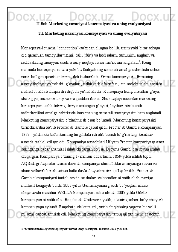         II.Bob Marketing nazariyasi konsepsiyasi va uning evolyutsiyasi
2.1 Marketing nazariyasi konsepsiyasi va uning evolyutsiyasi 
Konsepsiya-lotincha “conception”-so‘zidan olingan bo‘lib, tizim yoki biror sohaga 
oid qarashlar, tamoyillar tizimi, dalil (fakt) va hodisalarni tushunish, anglash va 
izohlashning muayyan usuli, asosiy nuqtayi nazar ma’nosini anglatadi 5
. Keng 
ma’noda konsepsiya so‘zi u yoki bu faoliyatning samarali amalga oshirilishi uchun 
zarur bo‘lgan qarashlar tizimi, deb tushuniladi. Firma konsepsiyasi - firmaning 
asosiy faoliyat yo‘nalishi, g‘oyalari, tadbirkorlik falsafasi, iste’molchi talabi asosida 
mahsulot ishlab chiqarish istiqboli yo‘nalishidir. Konsepsiya komponentlari g‘oya, 
strategiya, instrumentariy va maqsaddan iborat. Shu nuqtayi nazardan marketing 
konsepsiyasi tashkilotning ilmiy asoslangan g‘oyasi, loyihasi hisoblanib 
tadbirkorlikni amalga oshirishda korxonaning samarali strategiyasini ham anglatadi.
Marketing konsepsiyasini o‘zlashtirish oson bo‘lmadi. Marketing konsepsiyasini 
birinchilardan bo‘lib Procter & Gamble qabul qildi. Procter & Gamble kompaniyasi 
1837 - yilda ikki tadbirkorning birgalikda ish olib borish to‘g‘risidagi kelishuv 
asosida tashkil etilgan edi. Kompaniya asoschilari Uilyam Procter kompaniyaga asos
solinganga qadar shamlar ishlab chiqargan bo‘lsa, Djeyms Gambl esa sovun ishlab 
chiqargan. Kompaniya o‘zining 1- million dollarlarini 1859-yilda ishlab topdi. 
AQShdagi fuqarolar urushi davrida kompaniya shimolliklar armiyasiga sovun va 
sham yetkazib berish uchun katta davlat buyurtmasini qo‘lga kiritdi. Procter & 
Gamble kompaniyasi taniqli savdo markalari va brendlarini sotib olish evaziga 
muttasil kengayib bordi. 2003-yilda Germaniyaninig soch bo‘yoqlari ishlab 
chiqaruvchi mashhur WELLA kompaniyasi sotib olindi. 2005-yilda Gilette 
kompaniyasini sotib oldi. Raqobatda Unileverni yutib, o‘zining sohasi bo‘yicha yirik
kompaniyaga aylandi. Raqobat juda katta edi, yutib chiqishning yagona bir yo‘li 
mijozni qanoatlantirish edi. Marketing konsepsiyasini tatbiq qilgan menejer uchun 
5  “O’zbekiston milliy ensiklopediyasi” Davlat ilmiy nashriyoti. Toshkent 2003-y.23-bet.
19 