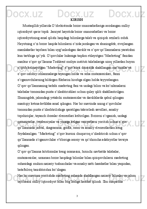 KIRISH 
      Mustaqillik yillarida O‘zbekistonda bozor munosabatlariga asoslangan milliy 
iqtisodiyot qaror topdi. Jamiyat hayotida bozor munosabatlari va bozor 
iqtisodiyotining amal qilishi haqidagi bilimlarga talab va qiziqish sezilarli oshdi.    
Hayotning o‘zi bozor haqida bilimlarni o‘zida jamlagan va shuningdek, rivojlangan 
mamlakatlar tajribasi bilan uyg‘unlashgan darslik va o‘quv qo‘llanmalarni yaratishni
kun tartibiga qo‘ydi. O‘quvchilar hukmiga taqdim etilayotgan “Marketing” fanidan 
mazkur o‘quv qo‘llanma Toshkent moliya instituti talabalariga uzoq yillardan buyon 
o‘qitib kelinayotgan “Marketing” o‘quv kursi doirasida shakllangan ma’ruzalar va 
o‘quv-uslubiy ishlanmalarga tayangan holda va soha mutaxassislari, fanni 
o‘rganuvchilarning bildirgan fikrlarini hisobga olgan holda tayyorlangan.  
O‘quv qo‘llanmaning tarkibi marketing fani va undagi bilim va ko‘nikmalarni 
talabalar tomonidan puxta o‘zlashtirishlari uchun qulay qilib shakllantirilgan. 
Shuningdek, jahondagi yetakchi mutaxassislar va darsliklarda qabul qilingan 
mantiqiy ketma-ketlikka amal qilingan. Har bir mavzuda uning o‘quvchilar 
tomonidan puxta o‘zlashtirilishiga qaratilgan takrorlash savollari, amaliy 
topshiriqlar, tayanch iboralar elementlari keltirilgan. Bozorni o‘rganish, undagi 
qonuniyatlar, tendensiyalar va yuzaga kelgan vaziyatlarni yoritish uchun o‘quv 
qo‘llanmada jadval, diagramma, grafik, rasm va amaliy elementlardan keng 
foydalanilgan. “Marketing” o‘quv kursini chuqurroq o‘zlashtirish uchun o‘quv 
qo‘llanmada o‘rganuvchilar e’tiboriga asosiy va qo‘shimcha adabiyotlar tavsiya 
qilingan. 
O‘quv qo‘llanma kitobxonlar keng ommasini, birinchi navbatda talabalar, 
mutaxassislar, umuman bozor haqidagi bilimlar bilan qiziquvchilarni marketing 
sohasidagi muhim nazariy tushunchalar va amaliy xatti-harakatlar bilan yaqindan, 
batafsilroq tanishtirishni ko‘zlagan. 
Har bir mavzuni yoritishda marketing sohasida shakllangan nazariy bilimlar va jahon
tajribasini milliy iqtisodiyot bilan bog‘lashga harakat qilindi. Shu maqsadda 
2 