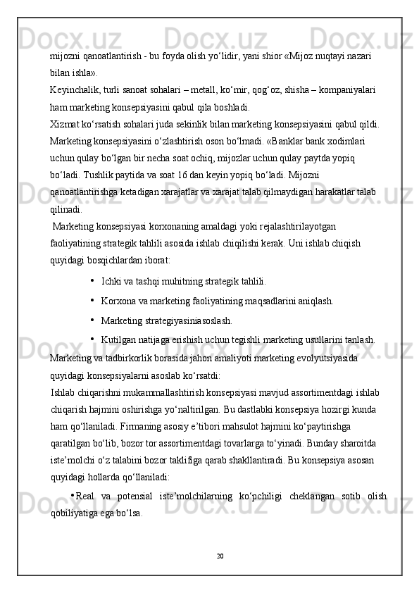 mijozni qanoatlantirish - bu foyda olish yo‘lidir, yani shior «Mijoz nuqtayi nazari 
bilan ishla». 
Keyinchalik, turli sanoat sohalari – metall, ko‘mir, qog‘oz, shisha – kompaniyalari 
ham marketing konsepsiyasini qabul qila boshladi. 
Xizmat ko‘rsatish sohalari juda sekinlik bilan marketing konsepsiyasini qabul qildi. 
Marketing konsepsiyasini o‘zlashtirish oson bo‘lmadi. «Banklar bank xodimlari 
uchun qulay bo‘lgan bir necha soat ochiq, mijozlar uchun qulay paytda yopiq 
bo‘ladi. Tushlik paytida va soat 16 dan keyin yopiq bo‘ladi. Mijozni 
qanoatlantirishga ketadigan xarajatlar va xarajat talab qilmaydigan harakatlar talab 
qilinadi.  
 Marketing konsepsiyasi korxonaning amaldagi yoki rejalashtirilayotgan 
faoliyatining strategik tahlili asosida ishlab chiqilishi kerak.  Uni ishlab chiqish 
quyidagi bosqichlardan iborat: 
• Ichki va tashqi muhitning strategik tahlili. 
• Korxona va marketing faoliyatining maqsadlarini aniqlash. 
• Marketing strategiyasiniasoslash. 
• Kutilgan natijaga erishish uchun tegishli marketing usullarini tanlash. 
Marketing va tadbirkorlik borasida jahon amaliyoti marketing evolyutsiyasida 
quyidagi konsepsiyalarni asoslab ko‘rsatdi: 
Ishlab chiqarishni mukammallashtirish konsepsiyasi mavjud assortimentdagi ishlab 
chiqarish hajmini oshirishga yo‘naltirilgan.  Bu dastlabki konsepsiya hozirgi kunda 
ham qo‘llaniladi. Firmaning asosiy e’tibori mahsulot hajmini ko‘paytirishga 
qaratilgan bo‘lib, bozor tor assortimentdagi tovarlarga to‘yinadi. Bunday sharoitda 
iste’molchi o‘z talabini bozor taklifiga qarab shakllantiradi.  Bu konsepsiya asosan 
quyidagi hollarda qo‘llaniladi: 
• Real   va   potensial   iste’molchilarning   ko‘pchiligi   cheklangan   sotib   olish
qobiliyatiga ega bo‘lsa. 
20 