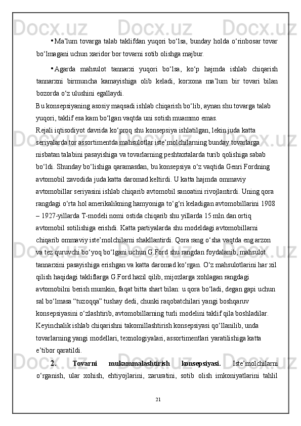 • Ma’lum  tovarga  talab taklifdan  yuqori   bo‘lsa,  bunday  holda o‘rinbosar  tovar
bo‘lmagani uchun xaridor bor tovarni sotib olishga majbur. 
• Agarda   mahsulot   tannarxi   yuqori   bo‘lsa,   ko‘p   hajmda   ishlab   chiqarish
tannarxni   birmuncha   kamayishiga   olib   keladi,   korxona   ma’lum   bir   tovari   bilan
bozorda o‘z ulushini egallaydi.  
Bu konsepsiyaning asosiy maqsadi ishlab chiqarish bo‘lib, aynan shu tovarga talab 
yuqori, taklif esa kam bo‘lgan vaqtda uni sotish muammo emas. 
Rejali iqtisodiyot davrida ko‘proq shu konsepsiya ishlatilgan, lekin juda katta 
seriyalarda tor assortimentda mahsulotlar iste’molchilarning bunday tovarlarga 
nisbatan talabini pasayishiga va tovarlarning peshtaxtalarda turib qolishiga sabab 
bo‘ldi. Shunday bo‘lishiga qaramasdan, bu konsepsiya o‘z vaqtida Genri Fordning 
avtomobil zavodida juda katta daromad keltirdi. U katta hajmda ommaviy 
avtomobillar seriyasini ishlab chiqarib avtomobil sanoatini rivojlantirdi. Uning qora 
rangdagi o‘rta hol amerikalikning hamyoniga to‘g‘ri keladigan avtomobillarini 1908 
– 1927-yillarda T-modeli nomi ostida chiqarib shu yillarda 15 mln.dan ortiq 
avtomobil sotilishiga erishdi. Katta partiyalarda shu modeldagi avtomobillarni 
chiqarib ommaviy iste’molchilarni shakllantirdi. Qora rang o‘sha vaqtda eng arzon 
va tez quruvchi bo‘yoq bo‘lgani uchun G.Ford shu rangdan foydalanib, mahsulot 
tannarxini pasayishiga erishgan va katta daromad ko‘rgan. O‘z mahsulotlarini har xil
qilish haqidagi takliflarga G.Ford hazil qilib, mijozlarga xohlagan rangdagi 
avtomobilni berish mumkin, faqat bitta shart bilan: u qora bo‘ladi, degan gapi uchun 
sal bo‘lmasa “tuzoqqa” tushay dedi, chunki raqobatchilari yangi boshqaruv 
konsepsiyasini o‘zlashtirib, avtomobillarning turli modelini taklif qila boshladilar. 
Keyinchalik ishlab chiqarishni takomillashtirish konsepsiyasi qo‘llanilib, unda 
tovarlarning yangi modellari, texnologiyalari, assortimentlari yaratilishiga katta 
e’tibor qaratildi.  
2. Tovarni   mukammalashtirish   konsepsiyasi.   Iste’molchilarni
o‘rganish,   ular   xohish,   ehtiyojlarini,   zaruratini,   sotib   olish   imkoniyatlarini   tahlil
21 