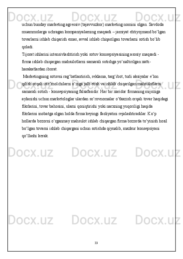 uchun bunday marketing agressiv (tajavvuzkor) marketing nomini olgan. Savdoda 
muammolarga uchragan kompaniyalarning maqsadi – jamiyat ehtiyojmand bo‘lgan 
tovarlarni ishlab chiqarish emas, avval ishlab chiqarilgan tovarlarni sotish bo‘lib 
qoladi.  
Tijorat ishlarini intensivlashtirish yoki sotuv konsepsiyasining asosiy maqsadi - 
firma ishlab chiqargan mahsulotlarni samarali sotishga yo‘naltirilgan xatti-
harakatlardan iborat. 
 Marketingning sotuvni rag‘batlantirish, reklama, targ‘ibot, turli aksiyalar e’lon 
qilish orqali iste’molchilarni o‘ziga jalb etish va ishlab chiqarilgan mahsulotlarni 
samarali sotish - konsepsiyaning falsafasidir. Har bir xaridor firmaning mijoziga 
aylanishi uchun marketologlar ulardan so‘rovnomalar o‘tkazish orqali tovar haqidagi
fikrlarini, tovar bahosini, ularni qoniqtirishi yoki narxning yuqoriligi haqida 
fikrlarini inobatga olgan holda firma keyingi faoliyatini rejalashtiradilar. Ko‘p 
hollarda bozorni o‘rganmay mahsulot ishlab chiqargan firma bozorda to‘yinish hosil 
bo‘lgan tovarni ishlab chiqargani uchun sotishda qiynalib, mazkur konsepsiyani 
qo‘llashi kerak. 
23 