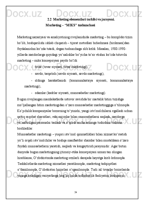 2.2  Marketing elementlari tarkibi va jarayoni.                            
Marketing – “MIKS” tushunchasi 
Marketing nazariyasi va amaliyotining rivojlanishida marketing – bu kompleks tizim
bo‘lib, boshqarilishi ishlab chiqarish – tijorat metodlari birlashmasi (birikmasi)dan 
foydalanishni ko‘zda tutadi, degan tushunchaga olib keldi. Masalan, 1980-1990-
yillarda xaridorlarga quyidagi yo‘nalishlar bo‘yicha ta’sir etishni ko‘zda tutuvchi 
marketing – miks konsepsiyasi paydo bo‘ldi: 
- tovar (tovar siyosati, tovar marketingi); 
- savdo, tarqatish (savdo siyosati, savdo marketingi); 
- oldinga   harakatlanish   (kommunikatsiya   siyosati,   kommunikatsiya
marketingi); 
- odamlar (kadrlar siyosati, munosabatlar marketingi). 
Bugun rivojlangan mamlakatlarda ustuvor ravishda bir martalik bitim tuzishga 
mo‘ljallangan bitim marketingidan o‘zaro munosabatlar marketinggiga o‘tilmoqda. 
Ko‘pchilik kompaniyalar bozorning to‘yinishi, yangi iste’molchilarni egallash uchun
qattiq raqobat sharoitlari, eski mijozlar bilan munosabatlarni saqlash, xaridorga 
yo‘naltirilgan personalni tanlash va o‘qitish ancha arzonga tushishini tushuna 
boshladilar. 
Munosabatlar marketingi – yuqori iste’mol qimmatliklari bilan xizmat ko‘rsatish 
yo‘li orqali iste’molchilar va boshqa manfaatdor shaxslar bilan mustahkam o‘zaro 
foydali munosabatlarni yaratish, saqlash va kengaytirish jarayonidir. Agar butun 
dunyoda bugun marketingning ijtimoiy-etika konsepsiyasi umum tan olingan 
hisoblansa, O‘zbekistonda marketing sezilarli darajada hayotga kirib kelmoqda. 
Tashkilotlarda marketing xizmatlari yaratilmoqda, marketing tadqiqotlari 
o‘tkazilmoqda, O‘zbekiston bozorlari o‘rganilmoqda. Turli xil tovarlar bozorlarida 
yuzaga keladigan vaziyatlarga bog‘liq holda tadbirkorlik faoliyatini boshqarish 
24 