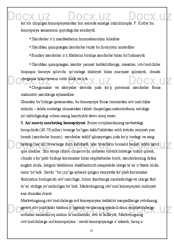 ko‘rib chiqilgan konsepsiyalardan biri asosida amalga oshirilmoqda. F. Kotler bu 
konsepsiya samarasini quyidagicha asoslaydi: 
• Xaridorlar o‘z manfaatlarini himoyalanishini biladilar. 
• Xariddan qoniqmagan xaridorlar tezda bu hissiyotni unutadilar. 
• Bunday xaridorlar o‘z fikrlarini boshqa xaridorlar bilan bo‘lishmaydi. 
• Xariddan   qoniqmagan   xaridor   jamoat   tashkilotlariga,   masalan,   iste’molchilar
huquqini   himoya   qiluvchi   qo‘mitaga   shikoyat   bilan   murojaat   qilmaydi,   chunki
chegirma bilan tovarni sotib oladi va h.k. 
• Chegirmalar   va   aksiyalar   davrida   juda   ko‘p   potensial   xaridorlar   firma
mahsuloti xaridoriga aylanadilar. 
Shunday bo‘lishiga qaramasdan, bu konsepsiya firma tomonidan iste’molchilar 
xohishi – talabi inobatga olinmasdan ishlab chiqarilgan mahsulotlarni sotishga 
yo‘naltirilganligi uchun uning hayotiylik davri uzoq emas. 
3. An’anaviy marketing konsepsiyasi.  Bozor rivojlanishining navbatdagi 
bosqichida (60-70-yillar) tovarga bo‘lgan taklif talabdan ortib ketishi vaziyati yuz 
beradi (xaridorlar bozori): xaridorlar taklif qilinayotgan juda ko‘p turdagi va rang-
barang (har xil) tovarlarga duch kelishadi, ular tovarlarni bemalol tanlab, erkin xarid 
qila oladilar. Shu tariqa ishlab chiqaruvchi nisbatan tobelik holatiga tushib qoladi, 
chunki u ko‘plab boshqa korxonalar bilan raqobatlasha borib, xaridorlarning didini 
anglab olishi, kelgusi talablarini shakllantirish maqsadida ularga ta’sir o‘tkaza olishi 
zarur bo‘ladi. Savdo “tor joy”ga aylanib qolgan vaziyatda ko‘plab korxonalar 
faoliyatini boshqarish iste’molchiga, bozor shartlariga moslashishga va ularga faol 
ta’sir etishga yo‘naltirilgan bo‘ladi. Marketingning iste’mol konsepsiyasi mohiyati 
ana shundan iborat. 
Marketingning iste’molchilarga oid konsepsiyasi tashkilot maqsadlariga yetishning 
garovi iste’molchilar talabini o‘rganish va ularning qondirilishini raqobatchilarga 
nisbatan samaraliroq usulini ta’minlashdir, deb ta’kidlaydi. Marketingning 
iste’molchilarga oid konsepsiyasi - savdo konsepsyasiga o‘xshash, biroq u 
25 